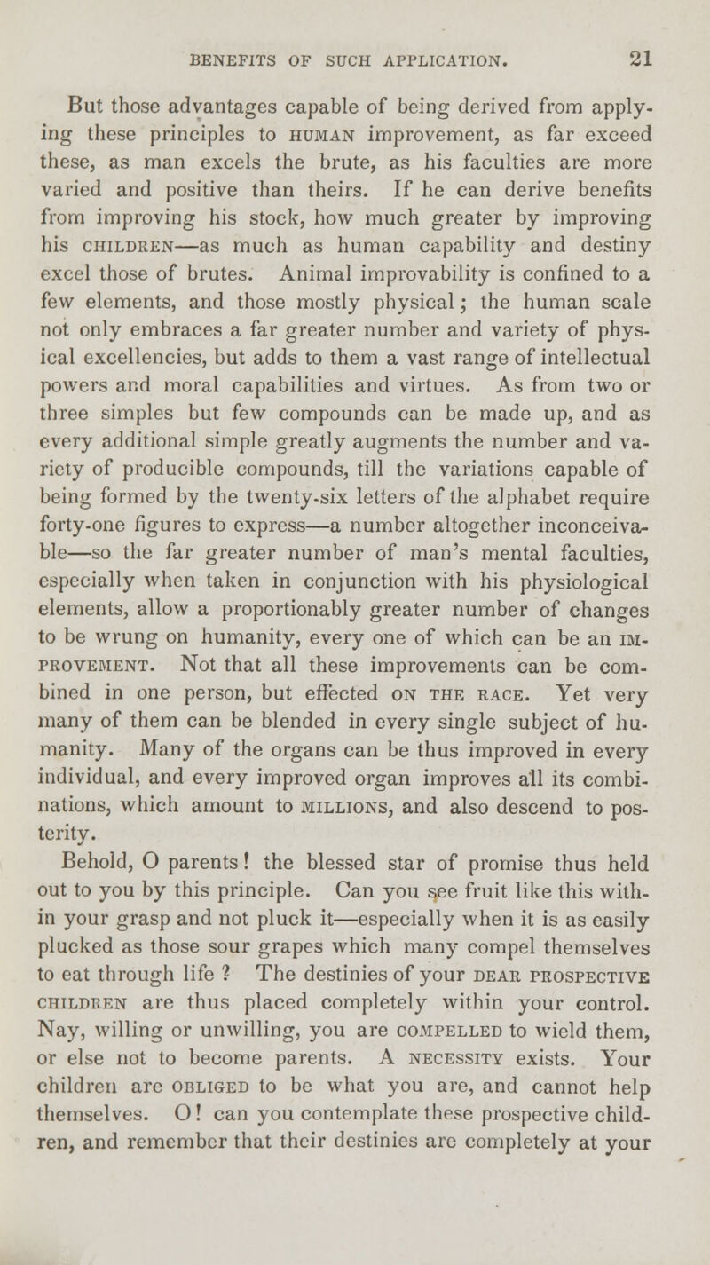 But those advantages capable of being derived from apply- ing these principles to human improvement, as far exceed these, as man excels the brute, as his faculties are more varied and positive than theirs. If he can derive benefits from improving his stock, how much greater by improving his children—as much as human capability and destiny excel those of brutes. Animal improvability is confined to a few elements, and those mostly physical; the human scale not only embraces a far greater number and variety of phys- ical excellencies, but adds to them a vast range of intellectual powers and moral capabilities and virtues. As from two or three simples but few compounds can be made up, and as every additional simple greatly augments the number and va- riety of producible compounds, till the variations capable of being formed by the twenty-six letters of the alphabet require forty-one figures to express—a number altogether inconceiva- ble—so the far greater number of man's mental faculties, especially when taken in conjunction with his physiological elements, allow a proportionably greater number of changes to be wrung on humanity, every one of which can be an im- provement. Not that all these improvements can be com- bined in one person, but effected on the race. Yet very many of them can be blended in every single subject of hu- manity. Many of the organs can be thus improved in every individual, and every improved organ improves all its combi- nations, which amount to millions, and also descend to pos- terity. Behold, O parents! the blessed star of promise thus held out to you by this principle. Can you see fruit like this with- in your grasp and not pluck it—especially when it is as easily plucked as those sour grapes which many compel themselves to eat through life ? The destinies of your dear prospective children are thus placed completely within your control. Nay, willing or unwilling, you are compelled to wield them, or else not to become parents. A necessity exists. Your children are obliged to be what you are, and cannot help themselves. O! can you contemplate these prospective child- ren, and remember that their destinies are completely at your