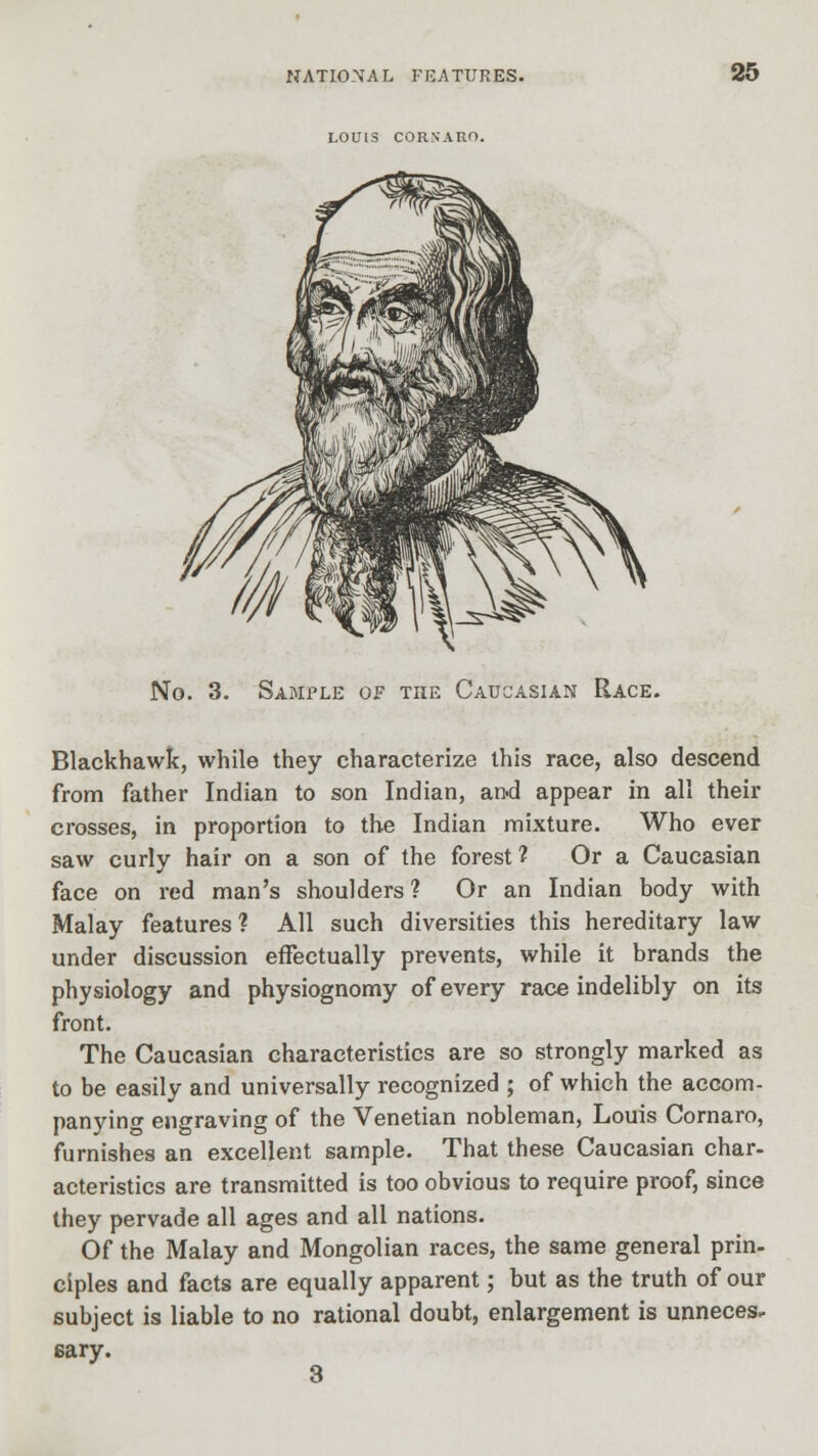 LOUIS COR.NARO. No. 3. Sample of the Caucasian Race. Blackhawk, while they characterize this race, also descend from father Indian to son Indian, an-d appear in all their crosses, in proportion to the Indian mixture. Who ever saw curly hair on a son of the forest ? Or a Caucasian face on red man's shoulders? Or an Indian body with Malay features? All such diversities this hereditary law under discussion effectually prevents, while it brands the physiology and physiognomy of every race indelibly on its front. The Caucasian characteristics are so strongly marked as to be easily and universally recognized ; of which the accom- panying engraving of the Venetian nobleman, Louis Cornaro, furnishes an excellent sample. That these Caucasian char, acteristics are transmitted is too obvious to require proof, since they pervade all ages and all nations. Of the Malay and Mongolian races, the same general prin- ciples and facts are equally apparent; but as the truth of our subject is liable to no rational doubt, enlargement is unneces. sary. 3