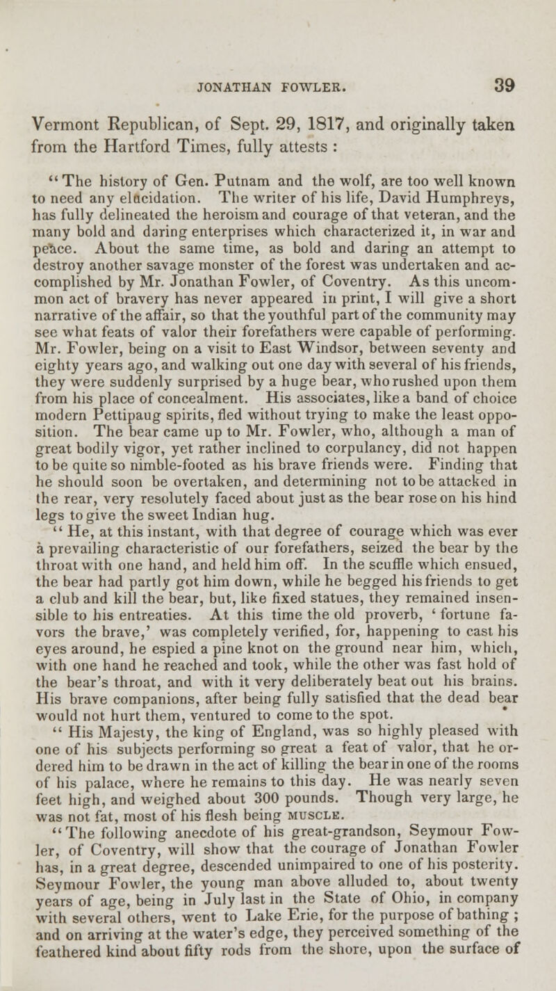 Vermont Republican, of Sept. 29, 1817, and originally taken from the Hartford Times, fully attests :  The history of Gen. Putnam and the wolf, are too well known to need any elucidation. The writer of his life, David Humphreys, has fully delineated the heroism and courage of that veteran, and the many bold and daring enterprises which characterized it, in war and peStce. About the same time, as bold and daring an attempt to destroy another savage monster of the forest was undertaken and ac- complished by Mr. Jonathan Fowler, of Coventry. As this uncom- mon act of bravery has never appeared in print, I will give a short narrative of the affair, so that the youthful part of the community may see what feats of valor their forefathers were capable of performing. Mr. Fowler, being on a visit to East Windsor, between seventy and eighty years ago, and walking out one day with several of his friends, they were suddenly surprised by a huge bear, who rushed upon them from his place of concealment. His associates, like a band of choice modern Pettipaug spirits, fled without trying to make the least oppo- sition. The bear came up to Mr. Fowler, who, although a man of great bodily vigor, yet rather inclined to corpulancy, did not happen to be quite so nimble-footed as his brave friends were. Finding that he should soon be overtaken, and determining not to be attacked in the rear, very resolutely faced about just as the bear rose on his hind legs to give the sweet Indian hug.  He, at this instant, with that degree of courage which was ever a prevailing characteristic of our forefathers, seized the bear by the throat with one hand, and held him off. In the scuffle which ensued, the bear had partly got him down, while he begged his friends to get a club and kill the bear, but, like fixed statues, they remained insen- sible to his entreaties. At this time the old proverb, ' fortune fa- vors the brave,' was completely verified, for, happening to cast his eyes around, he espied a pine knot on the ground near him, which, with one hand he reached and took, while the other was fast hold of the bear's throat, and with it very deliberately beat out his brains. His brave companions, after being fully satisfied that the dead bear would not hurt them, ventured to come to the spot.  His Majesty, the king of England, was so highly pleased with one of his subjects performing so great a feat of valor, that he or- dered him to be drawn in the act of killing the bear in one of the rooms of his palace, where he remains to this day. He was nearly seven feet high, and weighed about 300 pounds. Though very large, he was not fat, most of his flesh being muscle. The following anecdote of his great-grandson, Seymour Fow- ler, of Coventry, will show that the courage of Jonathan Fowler has, in a great degree, descended unimpaired to one of his posterity. Seymour Fowler, the young man above alluded to, about twenty years of age, being in July last in the State of Ohio, in company with several others, went to Lake Erie, for the purpose of bathing ; and on arriving at the water's edge, they perceived something of the feathered kind about fifty rods from the shore, upon the surface of