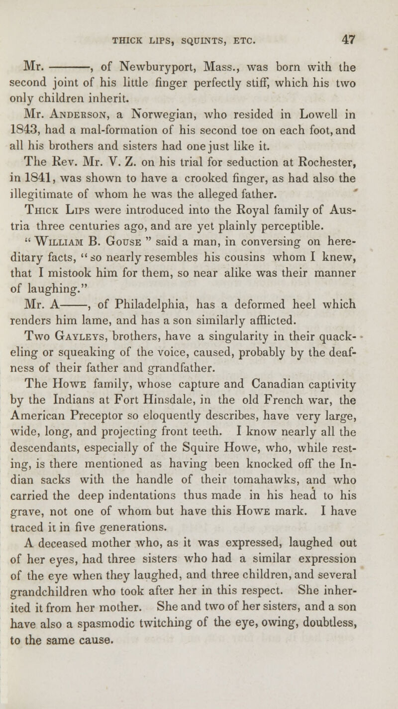 Mr. , of Newburyport, Mass., was born with the second joint of his little finger perfectly stiff, which his two only children inherit. Mr. Anderson, a Norwegian, who resided in Lowell in 1843, had a mal-formation of his second toe on each foot, and all his brothers and sisters had one just like it. The Rev. Mr. V. Z. on his trial for seduction at Rochester, in 1841, was shown to have a crooked finger, as had also the illegitimate of whom he was the alleged father. Thick Lips were introduced into the Royal family of Aus- tria three centuries ago, and are yet plainly perceptible. William B. Gouse  said a man, in conversing on here- ditary facts, so nearly resembles his cousins whom I knew, that I mistook him for them, so near alike was their manner of laughing. Mr. A , of Philadelphia, has a deformed heel which renders him lame, and has a son similarly afflicted. Two Gayleys, brothers, have a singularity in their quack- eling or squeaking of the voice, caused, probably by the deaf- ness of their father and grandfather. The Howe family, whose capture and Canadian captivity by the Indians at Fort Hinsdale, in the old French war, the American Preceptor so eloquently describes, have very large, wide, long, and projecting front teeth. I know nearly all the descendants, especially of the Squire Howe, who, while rest- ing, is there mentioned as having been knocked off the In- dian sacks with the handle of their tomahawks, and who carried the deep indentations thus made in his head to his grave, not one of whom but have this Howe mark. I have traced it in five generations. A deceased mother who, as it was expressed, laughed out of her eyes, had three sisters who had a similar expression of the eye when they laughed, and three children, and several grandchildren who took after her in this respect. She inher- ited it from her mother. She and two of her sisters, and a son have also a spasmodic twitching of the eye, owing, doubtless, to the same cause.