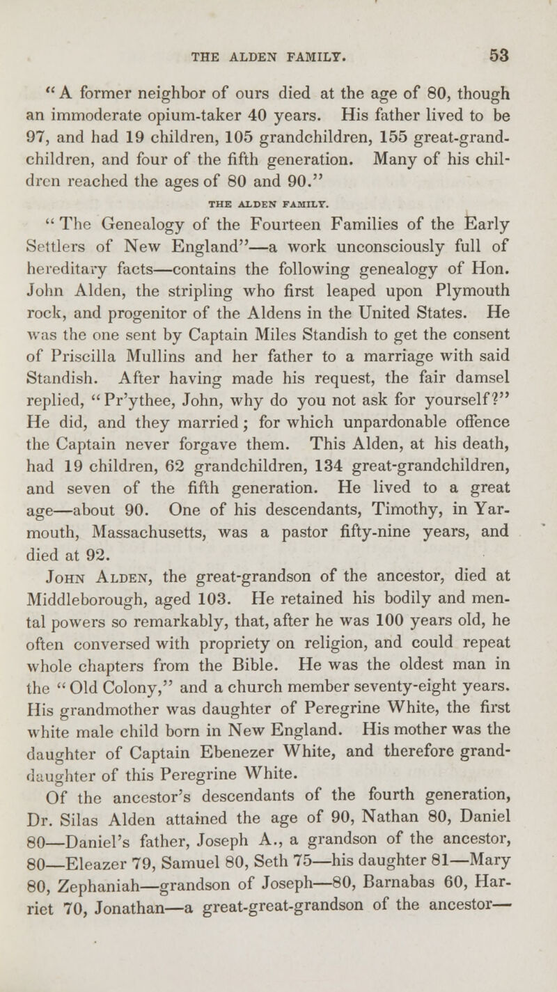  A former neighbor of ours died at the age of 80, though an immoderate opium-taker 40 years. His father lived to be 97, and had 19 children, 105 grandchildren, 155 great-grand- children, and four of the fifth generation. Many of his chil- dren reached the ages of 80 and 90. THE ALDEN FAMILT.  The Genealogy of the Fourteen Families of the Early Settlers of New England—a work unconsciously full of hereditary facts—contains the following genealogy of Hon. John Alden, the stripling who first leaped upon Plymouth rock, and progenitor of the Aldens in the United States. He was the one sent by Captain Miles Standish to get the consent of Priscilla Mullins and her father to a marriage with said Standish. After having made his request, the fair damsel replied,  Pr'ythee, John, why do you not ask for yourself? He did, and they married; for which unpardonable offence the Captain never forgave them. This Alden, at his death, had 19 children, 62 grandchildren, 134 great-grandchildren, and seven of the fifth generation. He lived to a great age—about 90. One of his descendants, Timothy, in Yar- mouth, Massachusetts, was a pastor fifty-nine years, and died at 92. John Alden, the great-grandson of the ancestor, died at Middleborough, aged 103. He retained his bodily and men- tal powers so remarkably, that, after he was 100 years old, he often conversed with propriety on religion, and could repeat whole chapters from the Bible. He was the oldest man in the  Old Colony, and a church member seventy-eight years. His grandmother was daughter of Peregrine White, the first white male child born in New England. His mother was the daughter of Captain Ebenezer White, and therefore grand- daughter of this Peregrine White. Of the ancestor's descendants of the fourth generation, Dr. Silas Alden attained the age of 90, Nathan 80, Daniel 80—Daniel's father, Joseph A., a grandson of the ancestor, 80—Eleazer 79, Samuel 80, Seth 75—his daughter 81—Mary 80, Zephaniah—grandson of Joseph—80, Barnabas 60, Har- riet 70, Jonathan—a great-great-grandson of the ancestor—