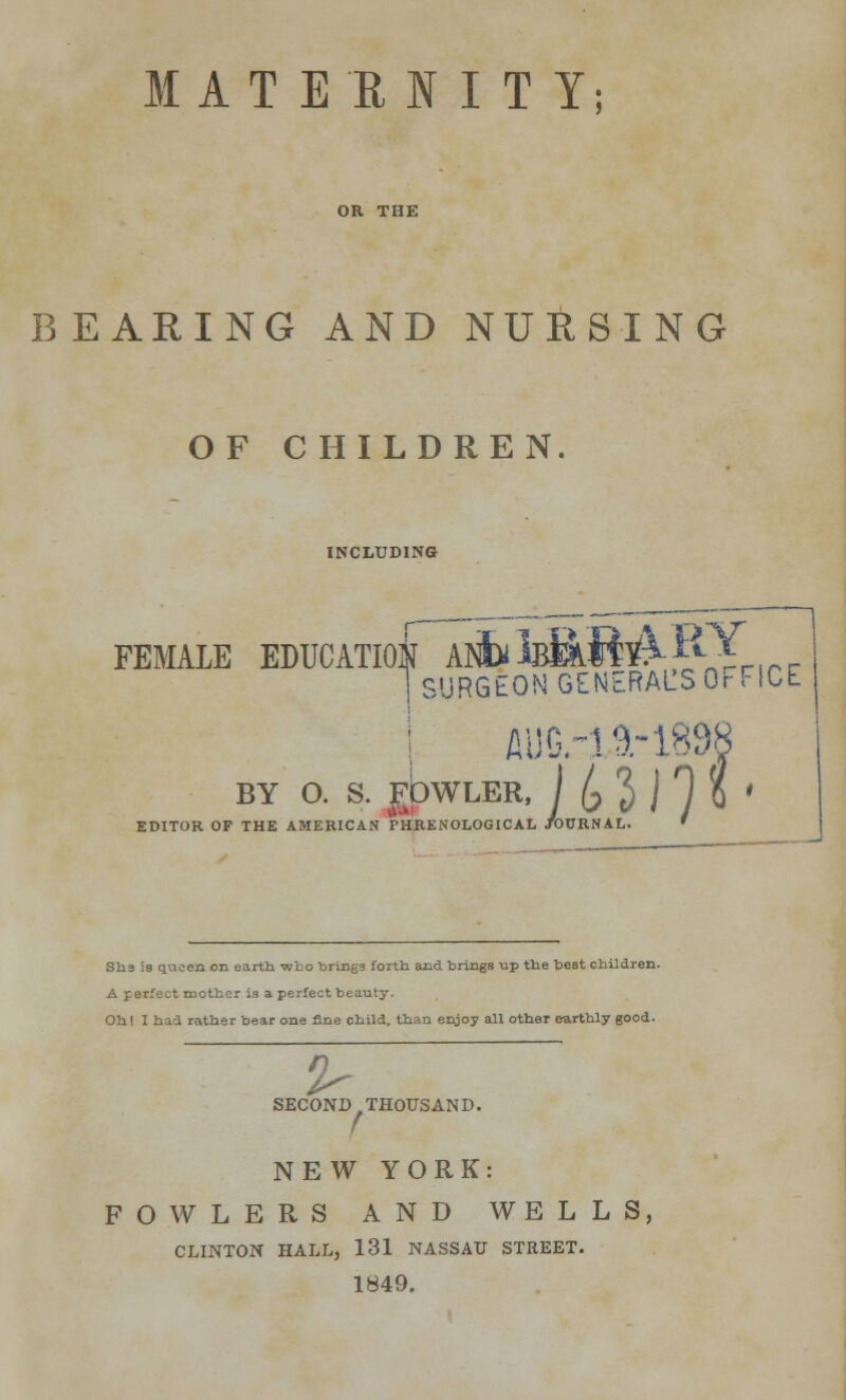 MATERNITY; BEARING AND NURSING OF CHILDREN. INCLUDING FEMALE EDUCATION Al™ 1 SURGEON GENERALS Or FICE BY O. S. gpWLER, J /? J j T 5l THE AMERICAN PHRENOLOGICAL JOURNAL. ' EDITOR OF THE She is queen on earth who brings forth and brings up the best children. A perfect mother is a perfect beauty. Oh! I had rather bear one fine child, than enjoy all other earthly good. 2- SECOND THOUSAND. NEW YORK: FOWLERS AND WELLS, CLINTON HALL, 131 NASSAU STREET. 1849.