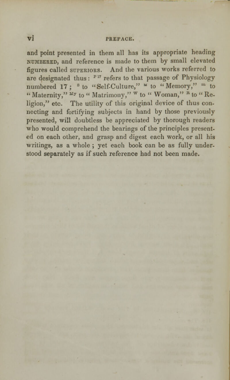 and point presented in them all has its appropriate heading numbered, and reference is made to them by small elevated figures called superiors. And the various works referred to are designated thus: P17 refers to that passage of Physiology- numbered 17; s to Self-Culture, M to Memory, m to Maternity, My to  Matrimony, w to  Woman, B to  Re- ligion, etc. The utility of this original device of thus con- necting and fortifying subjects in hand by those previously presented, will doubtless be appreciated by thorough readers who would comprehend the bearings of the principles present- ed on each other, and grasp and digest each work, or all his writings, as a whole ; yet each book can be as fully under- stood separately as if such reference had not been made.