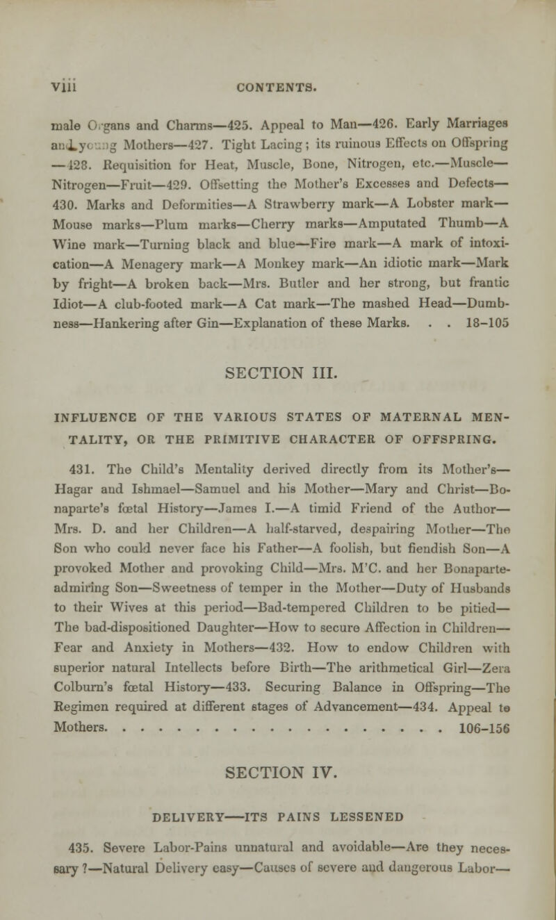 Vlll CONTENTS. male O.gans and Charms—425. Appeal to Man—426. Early Marriages aniyouag Mothers—427. Tight Lacing; its ruinous Effects on Offspring —128. Requisition for Heat, Muscle, Bone, Nitrogen, etc.—Muscle- Nitrogen—Fruit—429. Offsetting the Mother's Excesses and Defects— 430. Marks and Deformities—A Strawberry mark—A Lobster mark— Mouse marks—Plum marks—Cherry marks—Amputated Thumb—A Wine mark—Turning black and blue—Fire mark—A mark of intoxi- cation—A Menagery mark—A Monkey mark—An idiotic mark—Mark by fright—A broken back—Mrs. Butler and her strong, but frantic Idiot—A club-footed mark—A Cat mark—The mashed Head—Dumb- ness—Hankering after Gin—Explanation of these Marks. . . 18-105 SECTION III. INFLUENCE OF THE VARIOUS STATES OF MATERNAL MEN- TALITY, OR THE PRIMITIVE CHARACTER OF OFFSPRING. 431. The Child's Mentality derived directly from its Mother's— Hagar and Ishmael—Samuel and his Mother—Mary and Christ—Bo- naparte's foetal History—James I.—A timid Friend of the Author— Mrs. D. and her Children—A half-starved, despairing Mother—The Son who could never face his Father—A foolish, but fiendish Son—A provoked Mother and provoking Child—Mrs. M'C. and her Bonaparte- admiring Son—Sweetness of temper in the Mother—Duty of Husbands to their Wives at this period—Bad-tempered Children to be pitied— The bad-dispositioned Daughter—How to secure Affection in Children— Fear and Anxiety in Mothers—432. How to endow Children with superior natural Intellects before Birth—The arithmetical Girl—Zera Colburn's foetal History—433. Securing Balance in Offspring—The Regimen required at different stages of Advancement—434. Appeal to Mothers 106-156 SECTION IV. DELIVERY ITS PAINS LESSENED 435. Severe Labor-Pains unnatural and avoidable—Are they neces- eary ?—Natural Delivery easy—Causes of severe and dangerous Labor—