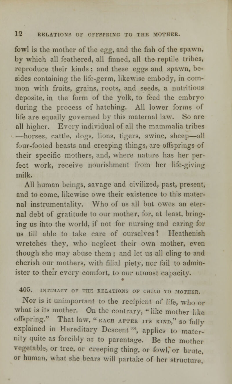 fowl is the mother of the egg, and the fish of the spawn, by which all feathered, all finned, all the reptile tribes, reproduce their kinds; and these eggs and spawn, be- sides containing the life-germ, likewise embody, in com- mon with fruits, grains, roots, and seeds, a nutritious deposite, in the form of the yolk, to feed the embryo during the process of hatching. All lower forms of life are equally governed by this maternal law. So are all higher. Every individual of all the mammalia tribes ■—horses, cattle, dogs, lions, tigers, swine, sheep—all four-footed beasts and creeping things, are offsprings of their specific mothers, and, where nature has her per- fect work, receive nourishment from her life-giving milk. All human beings, savage and civilized, past, present, and to come, likewise owe their existence to this mater- nal instrumentality. Who of us all but owes an eter- nal debt of gratitude to our mother, for, at least, bring- ing us into the world, if not for nursing and caring for us till able to take care of ourselves ? Heathenish wretches they, who neglect their own mother, even though she may abuse them ; and let us all cling to and cherish our mothers, with filial piety, nor fail to admin- ister to their every comfort, to our utmost capacity. 405. INTIMACY OF THE RELATIONS OF CHILD TO MOTHER. Nor is it unimportant to the recipient of life, who or what is its mother. On the contrary,  like mother like offspring. That law, each after its kind, so fully explained in Hereditary Descent304, applies to mater- nity quite as forcibly as to parentage. Be the mother vegetable, or tree, or creeping thing, or fowl, or brute, or human, what she bears will partake of her structure,