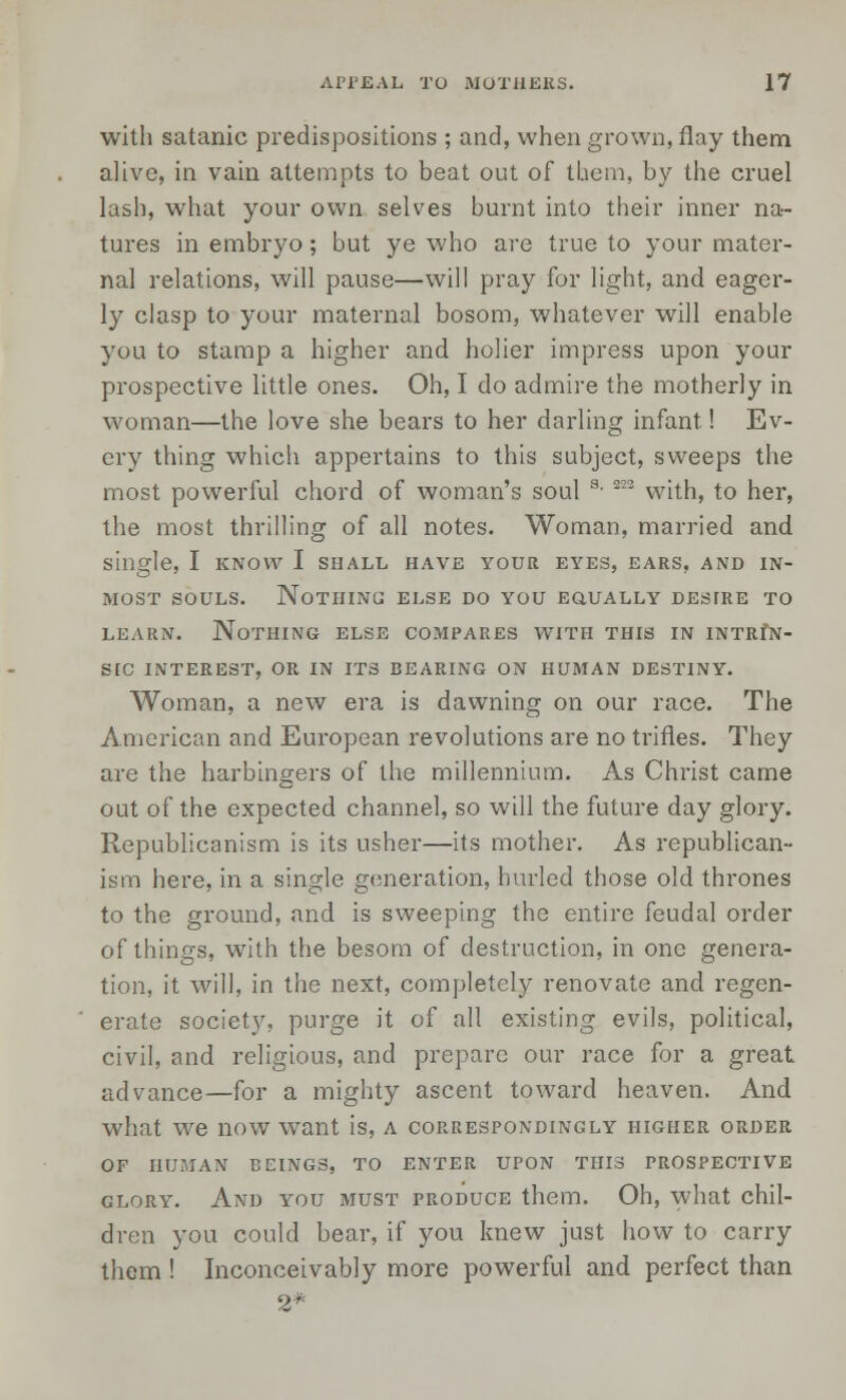 with satanic predispositions ; and, when grown, flay them alive, in vain attempts to beat out of tbem, by the cruel lash, what your own selves burnt into their inner na- tures in embryo; but ye who are true to your mater- nal relations, will pause—will pray for light, and eager- ly clasp to your maternal bosom, whatever will enable you to stamp a higher and holier impress upon your prospective little ones. Oh, I do admire the motherly in woman—the love she bears to her darling infant.! Ev- ery thing which appertains to this subject, sweeps the most powerful chord of woman's soul s- 2:2 with, to her, the most thrilling of all notes. Woman, married and single, I know I shall have your eyes, ears, and in- most souls. Nothing else do you equally desire to learn. Nothing else compares with this in intrin- src interest, or in its bearing on human destiny. Woman, a new era is dawning on our race. The American and European revolutions are no trifles. They are the harbingers of the millennium. As Christ came out of the expected channel, so will the future day glory. Republicanism is its usher—its mother. As republican- ism here, in a single generation, hurled those old thrones to the ground, and is sweeping the entire feudal order of things, with the besom of destruction, in one genera- tion, it will, in the next, completely renovate and regen- erate society, purge it of all existing evils, political, civil, and religious, and prepare our race for a great advance—for a mighty ascent toward heaven. And what we now wTant is, a correspondingly higher order OF HUMAN BEINGS, TO ENTER UPON THIS PROSPECTIVE glory. And you must produce them. Oh, what chil- dren you could bear, if you knew just how to carry them ! Inconceivably more powerful and perfect than 2*