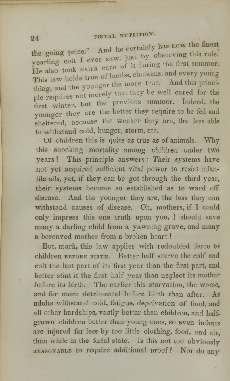 v, •• And l.o certainly has now the finest the going pnee. And ne . observing this rule. CaiL8 tooa esTcare 'of it doting «■»*■.  ?Ms law holds true of iambs, chick.™, and every young thing, and the younger the more true. And tins prmc . s • nnt merelv that they be well cared for the pie requires not meiei> j first winter, but the previous summer. Indeed, the younger they are the better they require to be fed and sheltered, because the weaker they are, the less able to withstand cold, hunger, storm, etc. Of children this is quite as true as of animals. Why this shocking mortality among children under two years ? This principle answers : Their systems have not yet acquired sufficient vital power to resist infan- tile ails, yet, if they can be got through the third year, their systems become so established as to ward off disease. And the younger they are, the less they can withstand causes of disease. Oh, mothers, if I could only impress this one truth upon you, I should save many a darling child from a yawning grave, and many a bereaved mother from a broken heart! But, mark, this law applies with redoubled force to children before birth. Better half starve the calf and colt the last part of its first year than the first part, and better stint it the first half year than neglect its mother before its birth. The earlier this starvation, the worse, and far more detrimental before birth than after. As adults withstand cold, fatigue, deprivation of food, and all other hardships, vastly better than children, and half- grown children better than young ones, so even infants are injured far Jess by too little clothing, food, and air than while in the foetal state. Is this not too obviously reasonable to require additional proof? Nor do any