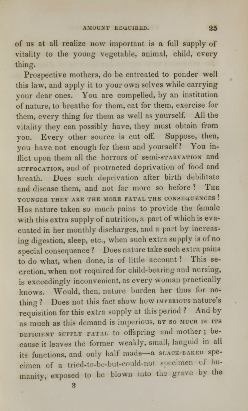 of us at all realize now important is a full supply of vitality to the young vegetable, animal, child, every thing. Prospective mothers, do be entreated to ponder well this law, and apply it to your own selves while carrying your dear ones. You are compelled, by an institution of nature, to breathe for them, eat for them, exercise for them, every thing for them as well as yourself. All the vitality they can possibly have, they must obtain from you. Every other source is cut off. Suppose, then, you have not enough for them and yourself? You in- flict upon them all the horrors of semi-sTARVATioN and suffocation, and of protracted deprivation of food and breath. Does such deprivation after birth debilitate and disease them, and not far more so before ? The YOUNGER THEY ARE THE MORE FATAL THE CONSEQUENCES ! Has nature taken so much pains to provide the female with this extra supply of nutrition, a part of which is eva- cuated in her monthly discharges, and a part by increas- ing digestion, sleep, etc., when such extra supply is of no special consequence ? Does nature take such extra pains to do what, when done, is of little account ? This se- cretion, when not required for child-bearing and nursing, is exceedingly inconvenient, as every woman practically knows. Would, then, nature burden her thus for no- thing? Does not this fact show how imperious nature's requisition for this extra supply at this period ? And by as much as this demand is imperious, by so much is its deficient surrLY fatal to offspring and mother ; be- cause it leaves the former weakly, small, languid in all its functions, and only half made—a slack-baked spe- cimen of a tricd-to-be-but-could-not specimen of hu- manity, exposed to be blown into the grave by the 3