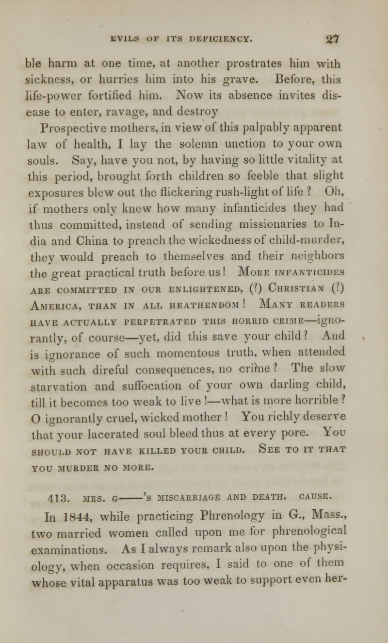 ble harm at one time, at another prostrates him with sickness, or hurries him into his grave. Before, this life-power fortified him. Now its absence invites dis- ease to enter, ravage, and destroy Prospective mothers, in view of this palpably apparent law of health, I lay the solemn unction to your own souls. Say, have you not, by having so little vitality at this period, brought forth children so feeble that slight exposures blew out the flickering rush-light of life ? Oh, if mothers only knew how many infanticides they had thus committed, instead of sending missionaries to In- dia and China to preach the wickedness of child-murder, they would preach to themselves and their neighbors the great practical truth before us! More infanticides are committed in our enlightened, (?) christian (?) America, than in all heathendom ! Many readers HAVE ACTUALLY PERPETRATED THIS HORRID CRIME igllO- rantly, of course—yet, did this save your child? And is ignorance of such momentous truth, when attended with such direful consequences, no crime ? The slow starvation and suffocation of your own darling child, till it becomes too weak to live !—what is more horrible ? O ignorantly cruel, wicked mother ! You richly deserve that your lacerated soul bleed thus at every pore. You SHOULD NOT HAVE KILLED YOUR CHILD. See TO IT THAT YOU MURDER NO MORE. 413. MRS. G 'S MISCARRIAGE AND DEATH. CAUSE. In 1844, while practicing Phrenology in G., Mass., two married women called upon me for phrenological examinations. As I always remark also upon the physi- ology, when occasion requires, I said to one of them whose vital apparatus was too weak to support even her-