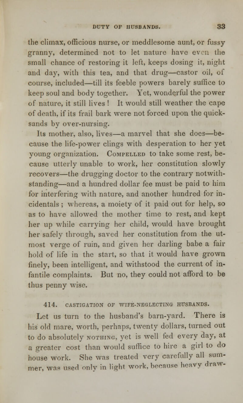 the climax, officious nurse, or meddlesome aunt, or fussy- granny, determined not to let nature have even the small chance of restoring it left, keeps dosing it, night and day, with this tea, and that drug—castor oil, of course, included—till its feeble powers barely suffice to keep soul and body together. Yet, wonderful the power of nature, it still lives ! It would still weather the cape of death, if its frail bark were not forced upon the quick- sands by over-nursing. Its mother, also, lives—a marvel that she does—be- cause the life-power clings with desperation to her yet young organization. Compelled to take some rest, be- cause utterly unable to work, her constitution slowly recovers—the drugging doctor to the contrary notwith- standing—and a hundred dollar fee must be paid to him for interfering with nature, and another hundred for in- cidentals ; whereas, a moiety of it paid out for help, so as to have allowed the mother time to rest, and kept her up while carrying her child, would have brought her safely through, saved her constitution from the ut- most verge of ruin, and given her darling babe a fair hold of life in the start, so that it would have grown finely, been intelligent, and withstood the current of in- fantile complaints. But no, they could not afford to be thus penny wise. 414. CASTIGATION OF WIFE-NEGLECTING HUSBANDS. Let us turn to the husband's barn-yard. There is his old mare, worth, perhaps, twenty dollars, turned out to do absolutely nothing, yet is well fed every day, at a greater cost than would suffice to hire a girl to do house work. She was treated very carefully all sum- mer, was used only in light work, because heavy draw-