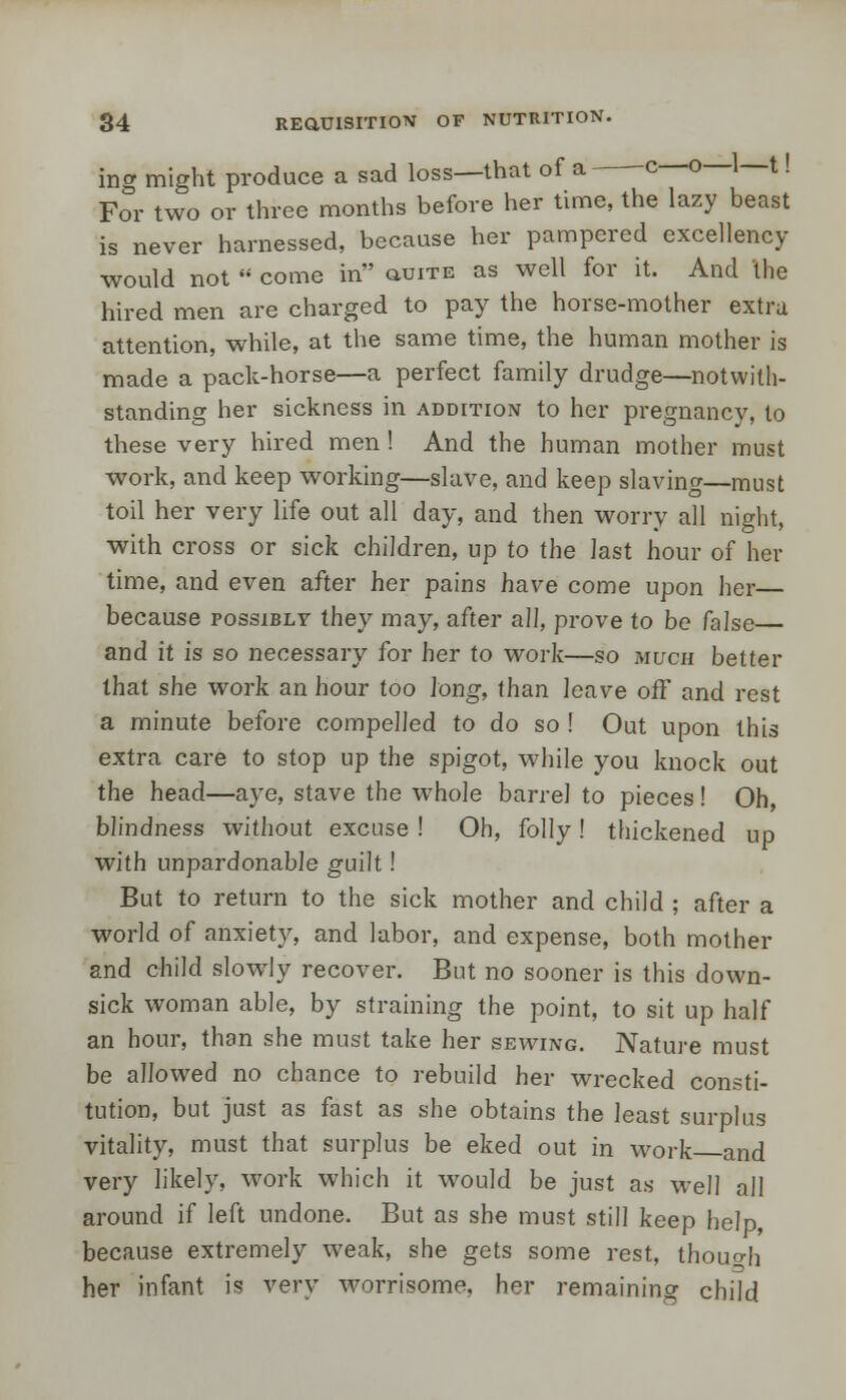 ing might produce a sad loss—that of a c—o—1—t! For two or three months before her time, the lazy beast is never harnessed, because her pampered excellency would not  come in o-uite as well for it. And the hired men are charged to pay the horse-mother extra attention, while, at the same time, the human mother is made a pack-horse—a perfect family drudge—notwith- standing her sickness in addition to her pregnancy, to these very hired men ! And the human mother must work, and keep working—slave, and keep slaving—must toil her very life out all day, and then worry all night, with cross or sick children, up to the last hour of her time, and even after her pains have come upon her— because possibly they may, after all, prove to be false— and it is so necessary for her to work—so much better that she work an hour too long, than leave off and rest a minute before compelled to do so ! Out upon this extra care to stop up the spigot, while you knock out the head—aye, stave the whole barrel to pieces! Oh, blindness without excuse ! Oh, folly! thickened up with unpardonable guilt! But to return to the sick mother and child ; after a world of anxiety, and labor, and expense, both mother and child slowly recover. But no sooner is this down- sick woman able, by straining the point, to sit up half an hour, than she must take her sewing. Nature must be allowed no chance to rebuild her wrecked consti- tution, but just as fast as she obtains the least surplus vitality, must that surplus be eked out in work and very likely, work which it would be just as well all around if left undone. But as she must still keep help, because extremely weak, she gets some rest, though her infant is very worrisome, her remaining child