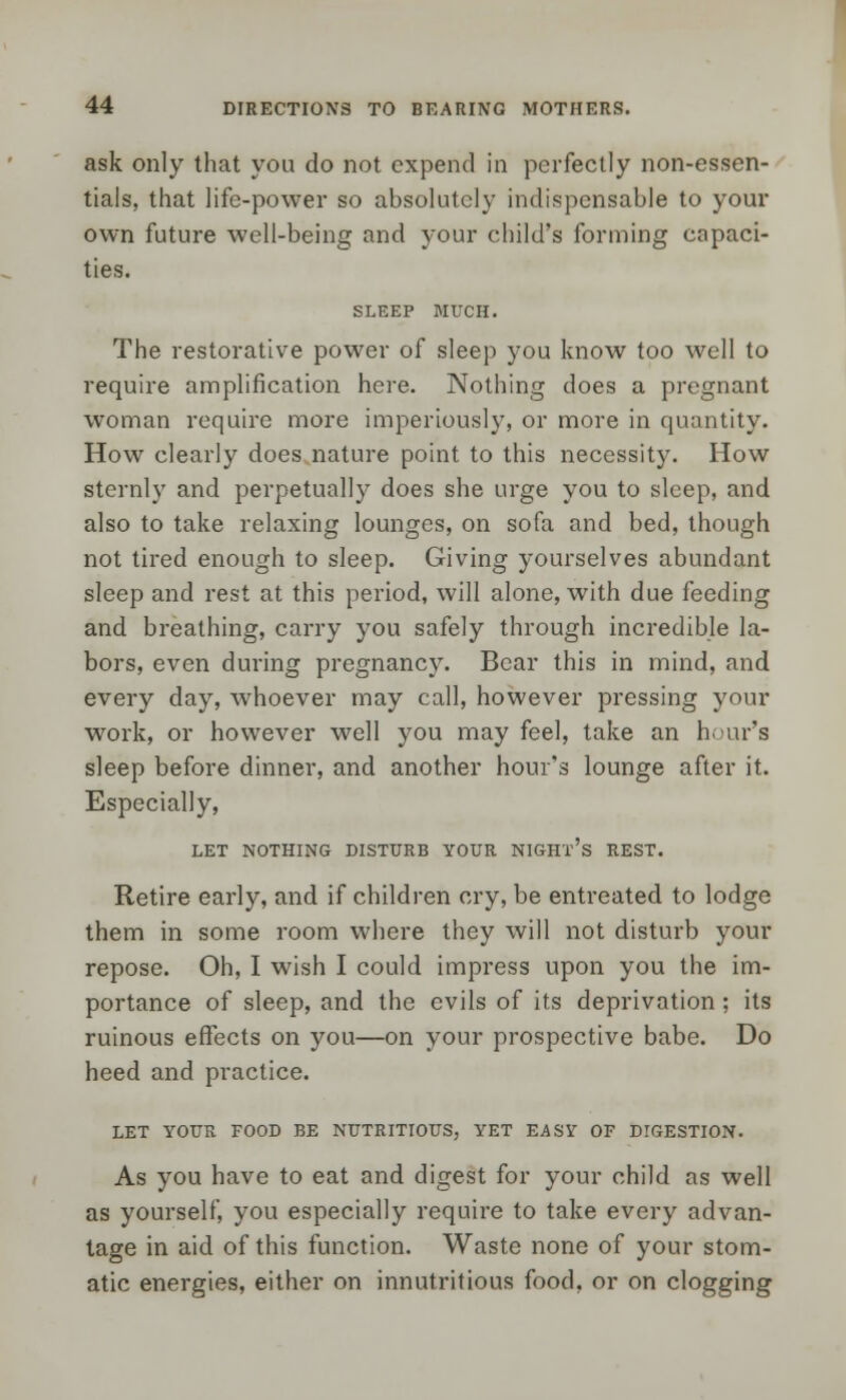 ask only that you do not expend in perfectly non-essen- tials, that life-power so absolutely indispensable to your own future well-being and your child's forming capaci- ties. SLEEP MUCH. The restorative power of sleep you know too well to require amplification here. Nothing does a pregnant woman require more imperiously, or more in quantity. How clearly does nature point to this necessity. How sternly and perpetually does she urge you to sleep, and also to take relaxing lounges, on sofa and bed, though not tired enough to sleep. Giving yourselves abundant sleep and rest at this period, will alone, with due feeding and breathing, carry you safely through incredible la- bors, even during pregnancy. Bear this in mind, and every day, whoever may call, however pressing your work, or however well you may feel, take an hour's sleep before dinner, and another hour's lounge after it. Especially, LET NOTHING DISTURB YOUR NIGHT'S REST. Retire early, and if children cry, be entreated to lodge them in some room where they will not disturb your repose. Oh, I wish I could impress upon you the im- portance of sleep, and the evils of its deprivation ; its ruinous effects on you—on your prospective babe. Do heed and practice. LET YOUR FOOD BE NUTRITIOUS, YET EASY OF DIGESTION. As you have to eat and digest for your child as well as yourself, you especially require to take every advan- tage in aid of this function. Waste none of your stom- atic energies, either on innutritious food, or on clogging