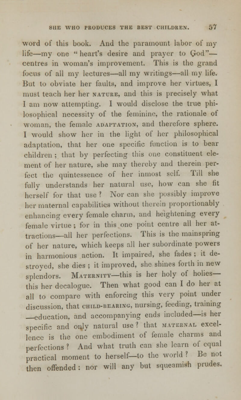 word of this book. And the paramount labor of my life—my one  heart's desire and prayer to Qod— centres in woman's improvement. This is the grand focus of all my lectures—all my writings—all my life. But to obviate her faults, and improve her virtues, I must teach her her nature, and this is precisely what I am now attempting. I would disclose the true phi- losophical necessity of the feminine, the rationale of woman, the female adaptation, and therefore sphere. I would show her in the light of her philosophical adaptation, that her one specific function is to bear children ; that by perfecting this one constituent ele- ment of her nature, she may thereby and therein per- fect the quintessence of her inmost self. Till she fully understands her natural use, how can she fit herself for that use ? Nor can she possibly improve her maternal capabilities without therein proportionably enhancing every female charm, and heightening every female virtue; for in this one point centre all her at- tractions—all her perfections. This is the mainspring of her nature, which keeps all her subordinate powers in harmonious action. It impaired, she fades ; it de- stroyed, she dies ; it improved, she shines forth in new splendors. Maternity—this is her holy of holies— this her decalogue. Then what good can I do her at all to compare with enforcing this very point under discussion, that child-hearing, nursing, feeding, training —education, and accompanying ends included—is her specific and only natural use? that maternal excel- lence is the one embodiment of female charms and perfections ? And what truth can she learn of equal practical moment to herself—to the world ? Be not then offended: nor will any but squeamish prudes.