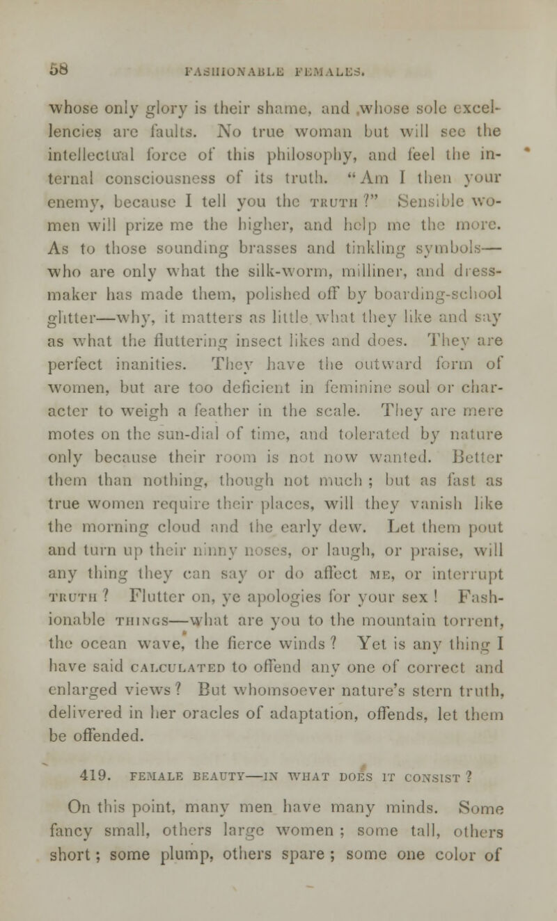 whose only glory is their shame, and .whose sole excel- lencies are faults. No true woman but will sec the intellectual force of this philosophy, and feel the in- ternal consciousness of its truth. Am I then your enemy, because I tell you the truth ? Sensible wo- men will prize me the higher, and help me the more. As to those sounding brasses and tinkling symbols— who are only what the silk-worm, milliner, and dress- maker has made them, polished off by boarding-school glitter—why, it matters as little what they like and say as what the fluttering insect likes and does. They are perfect inanities. They have the outward form of women, but are too deficient in feminine soul or char- acter to weigh a feather in the scale. They are mere motes on the sun-dial of time, and tolerated by nature only because their room is not now wanted. Better them than nothing, though not much ; but as fast as true women require their places, will they vanish like the morning cloud and the early dew. Let them pout and turn up their ninny noses, or laugh, or praise, will any thing they can say or do affect me, or interrupt truth ? Flutter on, ye apologies for your sex ! Fash- ionable things—what are you to the mountain torrent, the ocean wave, the fierce winds? Yet is any thing I have said calculated to offend any one of correct and enlarged views? But whomsoever nature's stern truth, delivered in her oracles of adaptation, offends, let them be offended. 419. FEMALE BEAUTY IN WHAT DOES IT CONSIST ? On this point, many men have many minds. Some fancy small, others large women ; some tall, others short; some plump, others spare ; some one color of