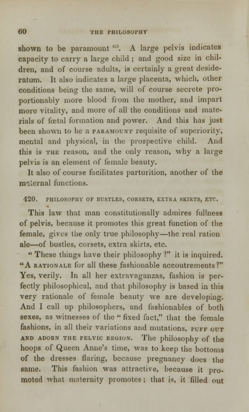 shown to be paramount 113. A large pelvis indicates capacity to carry a large child ; and good size in chil- dren, and of course adults, is certainly a great deside- ratum. It also indicates a large placenta, which, other conditions being the same, will of course secrete pro- portionably more blood from the mother, and impart more vitality, and more of all the conditions and mate- rials of foetal formation and power. And this has just been shown to be a paramount requisite of superiority, mental and physical, in the prospective child. And this is the reason, and the only reason, why a large pelvis is an element of female beauty. It also of course facilitates parturition, another of the maternal functions. 420. PHILOSOPHY OF BUSTLES, CORSETS, EXTRA SKIRTS, ETC. This law that man constitutionally admires fullness of pelvis, because it promotes this great function of the female, gives the only true philosophy—the real ration ale—of bustles, corsets, extra skirts, etc.  These things have their philosophy ? it is inquired. A rationale for all these fashionable accoutrements? Yes, verily. In all her extravaganzas, fashion is per- fectly philosophical, and that philosophy is based in this very rationale of female beauty we are developing. And I call up philosophers, and fashionables of both sexes, as witnesses of the  fixed fact, that the female fashions, in all their variations and mutations, puff out and adorn the pelvic region. The philosophy of the hoops of Queen Anne's time, was to keep the bottoms of the dresses flaring, because pregnancy does the same. This fashion was attractive, because it pro- moted what maternity promotes; that is, it filled out