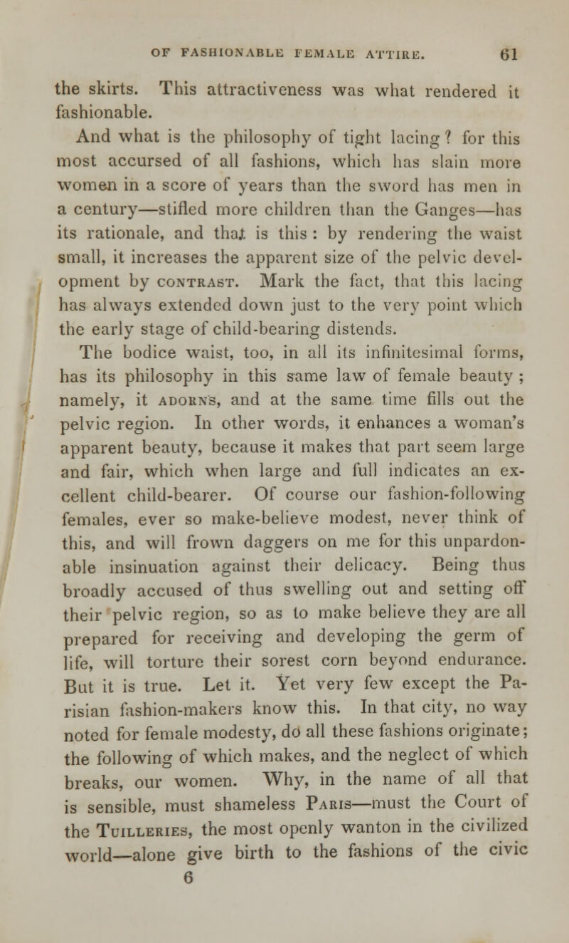 the skirts. This attractiveness was what rendered it fashionable. And what is the philosophy of tight lacing 1 for this most accursed of all fashions, which has slain more women in a score of years than the sword has men in a century—stifled more children than the Ganges—has its rationale, and thajt is this : by rendering the waist small, it increases the apparent size of the pelvic devel- opment by contrast. Mark the fact, that this lacing has always extended down just to the very point which the early stage of child-bearing distends. The bodice waist, too, in all its infinitesimal forms, has its philosophy in this same law of female beauty ; namely, it adorns, and at the same time fills out the pelvic region. In other words, it enhances a woman's apparent beauty, because it makes that part seem large and fair, which when large and full indicates an ex- cellent child-bearer. Of course our fashion-following females, ever so make-believe modest, never think of this, and will frown daggers on me for this unpardon- able insinuation against their delicacy. Being thus broadly accused of thus swelling out and setting off their pelvic region, so as to make believe they are all prepared for receiving and developing the germ of life, will torture their sorest corn beyond endurance. But it is true. Let it. Yet very few except the Pa- risian fashion-makers know this. In that city, no way noted for female modesty, do all these fashions originate; the following of which makes, and the neglect of which breaks, our women. Why, in the name of all that is sensible, must shameless Paris—must the Court of the Tuilleries, the most openly wanton in the civilized world alone give birth to the fashions of the civic 6