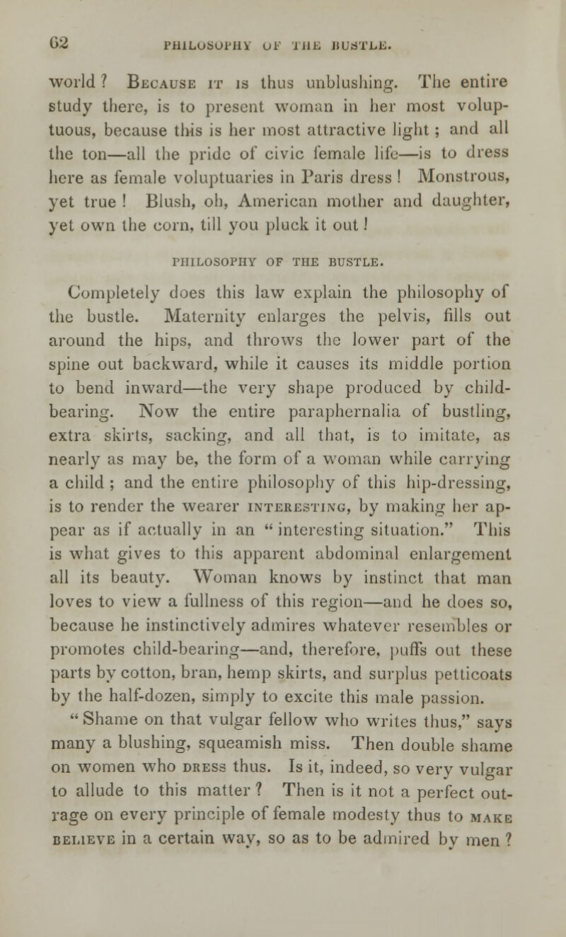 G2 PHILOSOPHY uF THE BUSTLE. world ? Because it is thus unblushing. Tiie entire study there, is to present woman in her most volup- tuous, because this is her most attractive light; and all the ton—all the pride of civic female life—is to dress here as female voluptuaries in Paris dress ! Monstrous, yet true ! Blush, oh, American mother and daughter, yet own the corn, till you pluck it out! PHILOSOPHY OF THE BUSTLE. Completely does this law explain the philosophy of the bustle. Maternity enlarges the pelvis, fills out around the hips, and throws the lower part of the spine out backward, while it causes its middle portion to bend inward—the very shape produced by child- bearing. Now the entire paraphernalia of bustling, extra skirts, sacking, and all that, is to imitate, as nearly as may be, the form of a woman while carrying a child ; and the entire philosophy of this hip-dressing, is to render the wearer interesting, by making her ap- pear as if actually in an  interesting situation. This is what gives to this apparent abdominal enlargement all its beauty. Woman knows by instinct that man loves to view a fullness of this region—and he does so, because he instinctively admires whatever resembles or promotes child-bearing—and, therefore, puffs out these parts by cotton, bran, hemp skirts, and surplus petticoats by the half-dozen, simply to excite this male passion.  Shame on that vulgar fellow who writes thus, says many a blushing, squeamish miss. Then double shame on women who dress thus. Is it, indeed, so very vulgar to allude to this matter ? Then is it not a perfect out- rage on every principle of female modesty thus to make believe in a certain way, so as to be admired by men ?