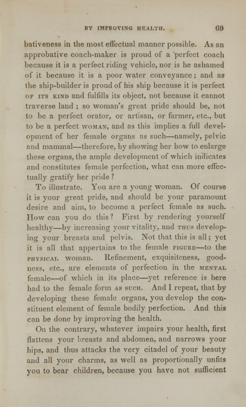 BY IMPROVING HEALTH. G9 bativeness in the most effectual manner possible. As an approbative coach-maker is proud of a perfect coach because it is a perfect riding vehicle, nor is he ashamed of it because it is a poor water conveyance; and as the ship-builder is proud of his ship because it is perfect of its kind and fulfills its object, not because it cannot traverse land ; so woman's great pride should be, not to be a perfect orator, or artisan, or farmer, etc., but to be a perfect woman, and as this implies a full devel- opment of her female organs os such—namely, pelvic and mammal—therefore, by showing her how to enlarge these organs, the ample development of which indicates and constitutes female perfection, what can more effec- tually gratify her pride ? To illustrate. You are a young woman. Of course it is your great pride, and should be your paramount desire and aim, to become a perfect female as such. How can you do this ? First by rendering yourself healthy—by increasing your vitality, and thus develop- ing your breasts and pelvis. Not that this is all; yet it is all that appertains to the female figure—to the physical woman. Refinement, exquisiteness, good- ness, etc., are elements of perfection in the mental female—of which in its place—yet reference is here had to the female form as such. And I repeat, that by developing these female organs, you develop the con- stituent element of female bodily perfection. And this can be done by improving the health. On the contrary, whatever impairs your health, first flattens your breasts and abdomen, and narrows your hips, and thus attacks the very citadel of your beauty and all your charms, as well as proportionally unfits you to bear children, because you have not sufficient