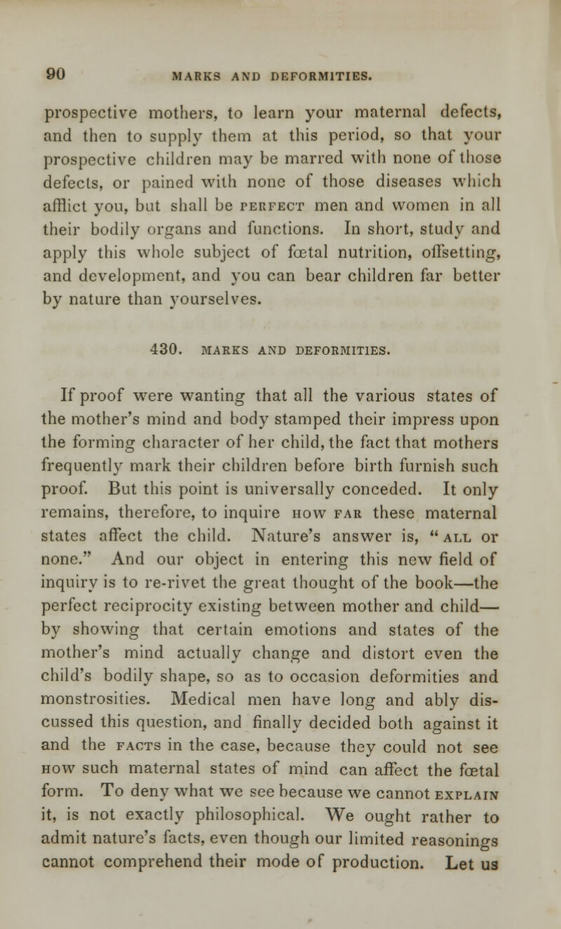 prospective mothers, to learn your maternal defects, and then to supply them at this period, so that your prospective children may be marred with none of those defects, or pained with none of those diseases which afflict you, but shall be perfect men and women in all their bodily organs and functions. In short, study and apply this whole subject of foetal nutrition, offsetting, and development, and you can bear children far better by nature than yourselves. 430. MARKS AND DEFORMITIES. If proof were wanting that all the various states of the mother's mind and body stamped their impress upon the forming character of her child, the fact that mothers frequently mark their children before birth furnish such proof. But this point is universally conceded. It only remains, therefore, to inquire how far these maternal states affect the child. Nature's answer is,  all or none. And our object in entering this new field of inquiry is to re-rivet the great thought of the book—the perfect reciprocity existing between mother and child— by showing that certain emotions and states of the mother's mind actually change and distort even the child's bodily shape, so as to occasion deformities and monstrosities. Medical men have long and ably dis- cussed this question, and finally decided both against it and the facts in the case, because they could not see how such maternal states of mind can affect the foetal form. To deny what we see because we cannot explain it, is not exactly philosophical. We ought rather to admit nature's facts, even though our limited reasonings cannot comprehend their mode of production. Let us