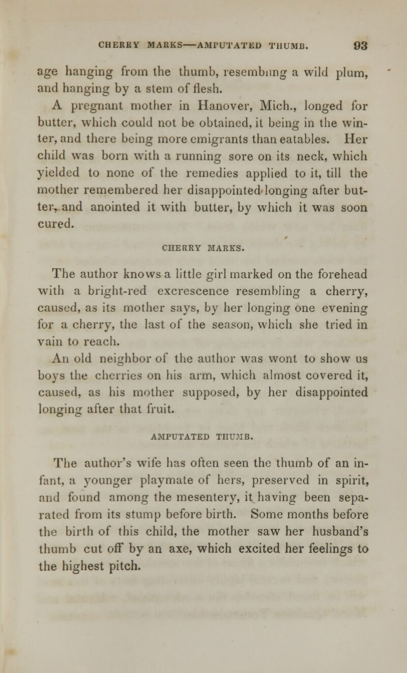 age hanging from the thumb, resembling a wild plum, and hanging by a stem of flesh. A pregnant mother in Hanover, Mich., longed for butter, which could not be obtained, it being in the win- ter, and there being more emigrants than eatables. Her child was born with a running sore on its neck, which yielded to none of the remedies applied to it, till the mother remembered her disappointed'longing after but- teiyand anointed it with butter, by which it was soon cured. CHERRY MARKS. The author knows a little girl marked on the forehead with a bright-red excrescence resembling a cherry, caused, as its mother says, by her longing one evening for a cherry, the last of the season, which she tried in vain to reach. An old neighbor of the author was wont to show us boys the cherries on his arm, which almost covered it, caused, as his mother supposed, by her disappointed longing after that fruit. AMPUTATED THUMB. The author's wife has often seen the thumb of an in- fant, a younger playmate of hers, preserved in spirit, and found among the mesentery, it having been sepa- rated from its stump before birth. Some months before the birth of this child, the mother saw her husband's thumb cut off by an axe, which excited her feelings to the highest pitch.