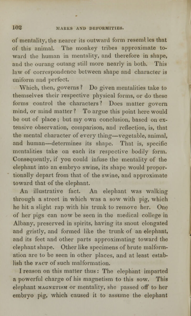 of mentality, the nearer its outward form resemlles that of this animal. The monkey tribes approximate to- ward the human in mentality, and therefore in shape, and the ourang outang still more nearly in both. This law of correspondence between shape and character is uniform and perfect. Which, then, governs ? Do given mentalities take to themselves their respective physical forms, or do these forms control the characters ? Does matter govern mind, or mind matter ? To argue this point here would be out of place ; but my own conclusion, based on ex- tensive observation, comparison, and reflection, is, that the mental character of every thing—vegetable, animal, and human—determines its shape. That is, specific mentalities take on each its respective bodily form. Consequently, if you could infuse the mentality of the elephant into an embryo swine, its shape would propor- tionally depart from that of the swine, and approximate toward that of the elephant. An illustrative fact. An elephant was walking through a street in which was a sow with pig, which he hit a slight rap with his trunk to remove her. One of her pigs can now be seen in the medical college in Albany, preserved in spirits, having its snout elongated and gristly, and formed like the trunk of an elephant, and its feet and other parts approximating toward the elephant shape. Other like specimens of brute malform- ation are to be seen in other places, and at least estab- lish the fact of such malformation. I reason on this matter thus : The elephant imparted a powerful charge of his magnetism to this sow. This elephant magnetism or mentality, she passed off to her embryo pig, which caused it to assume the elephant