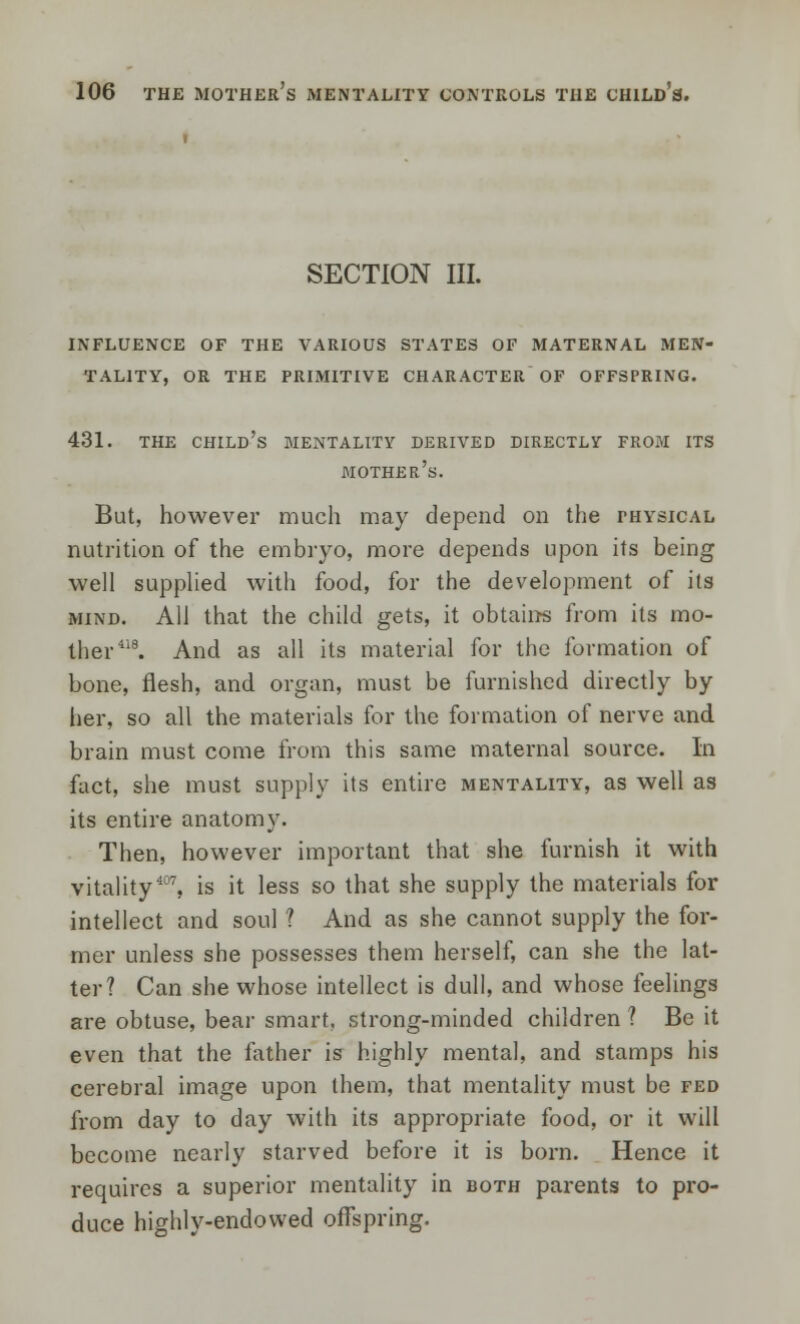 SECTION III. influence of the various states of maternal men- tality, or the primitive character of offspring. 431. the child's mentality derived directly from its mother's. But, however much may depend on the physical nutrition of the embryo, more depends upon its being well supplied with food, for the development of its mind. All that the child gets, it obtains from its mo- ther418. And as all its material for the formation of bone, flesh, and organ, must be furnished directly by her, so all the materials for the formation of nerve and brain must come from this same maternal source. In fact, she must supply its entire mentality, as well as its entire anatomy. Then, however important that she furnish it with vitality407, is it less so that she supply the materials for intellect and soul ? And as she cannot supply the for- mer unless she possesses them herself, can she the lat- ter? Can she whose intellect is dull, and whose feelings are obtuse, bear smart, strong-minded children ? Be it even that the father is highly mental, and stamps his cerebral image upon them, that mentality must be fed from day to day with its appropriate food, or it will become nearly starved before it is born. Hence it requires a superior mentality in both parents to pro- duce highly-endowed offspring.
