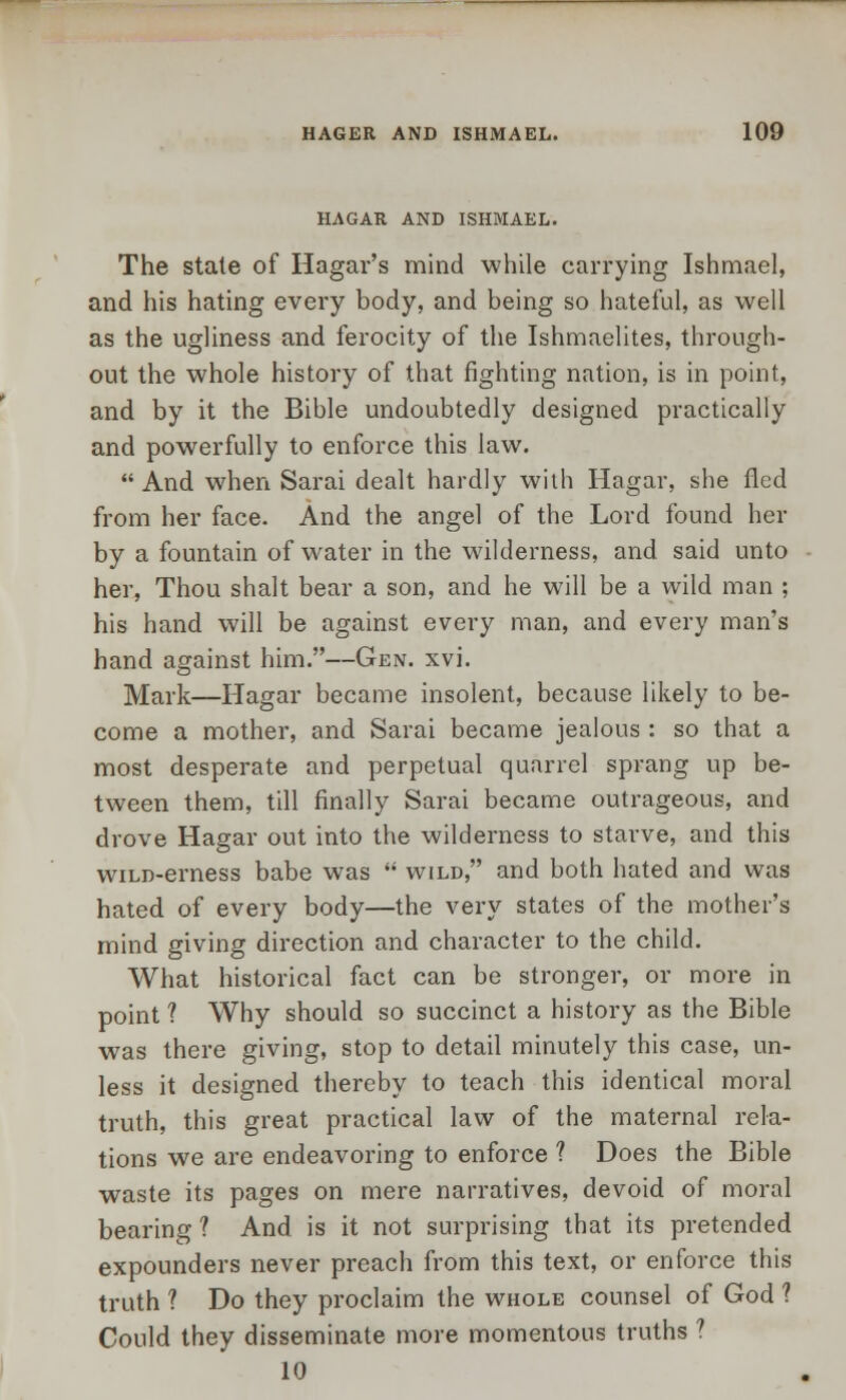 HAGAR AND ISHMAEL. The stale of Hagar's mind while carrying Ishmael, and his hating every body, and being so hateful, as well as the ugliness and ferocity of the Ishmaelites, through- out the whole history of that fighting nation, is in point, and by it the Bible undoubtedly designed practically and powerfully to enforce this law. And when Sarai dealt hardly with Hagar, she fled from her face. And the angel of the Lord found her by a fountain of water in the wilderness, and said unto her, Thou shalt bear a son, and he will be a wild man ; his hand will be against every man, and every man's hand against him.—Gen. xvi. Mark—Hagar became insolent, because likely to be- come a mother, and Sarai became jealous : so that a most desperate and perpetual quarrel sprang up be- tween them, till finally Sarai became outrageous, and drove Hagar out into the wilderness to starve, and this wiLD-erness babe was  wild, and both hated and was hated of every body—the very states of the mother's mind giving direction and character to the child. What historical fact can be stronger, or more in point ? Why should so succinct a history as the Bible was there giving, stop to detail minutely this case, un- less it designed thereby to teach this identical moral truth, this great practical law of the maternal rela- tions we are endeavoring to enforce ? Does the Bible waste its pages on mere narratives, devoid of moral bearing ? And is it not surprising that its pretended expounders never preach from this text, or enforce this truth ? Do they proclaim the whole counsel of God ? Could they disseminate more momentous truths ? 10