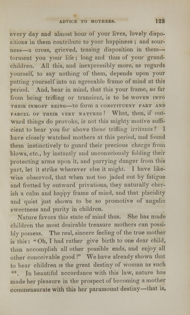 every day and almost hour of your lives, lovely dispo- sitions in them contribute to your happiness ; and sour- ness—a cross, grieved, teasing disposition in them—■ torment you your life; long and thus of your grand- children. All this, and inexpressibly more, as regards yourself, to say nothing of them, depends upon your putting yourself into an agreeable frame of mind at this period. And, bear in mind, that this your frame, so far from being trifling or transient, is to be woven into THEIR INMOST BEING tO form a CONSTITUENT PART AND PARCEL OF THEIR VERY NATURES ! What, then, if OUt- ward things do provoke, is not this mighty motive suffi- cient to bear you far above these trifling irritants ? I have closely watched mothers at this period, and found them instinctively to guard their precious charge from blows, etc., by instantly and unconsciously folding their protecting arms upon it, and parrying danger from this part, let it strike wherever else it might. I have like- wise observed, that when not too jaded out by fatigue and fretted by outward privations, they naturally cher- ish a calm and happy frame of mind, and that placidity and quiet just shown to be so promotive of angelic sweetness and purity in children. Nature favors this state of mind thus. She has made children the most desirable treasure mothers can possi- bly possess. The real, sincere feeling of the true mother is this: Oh, I had rather give birth to one dear child, than accomplish all other possible ends, and enjoy all other conceivable good ! We have already shown that to bear children is the great destiny of woman as such 18. In beautiful accordance with this law, nature has made her pleasure in the prospect of becoming a mother commensurate with this her paramount destiny—that is,