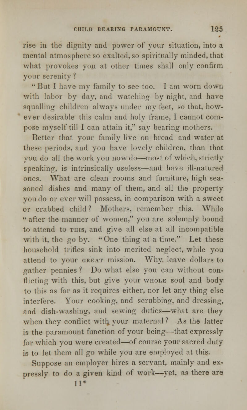 rise in the dignity and power of your situation, into a mental atmosphere so exalted, so spiritually minded, that what provokes yo.u at other times shall only confirm your serenity ? But I have my family to see too. I am worn down with labor by day, and watching by night, and have squalling children always under my feet, so that, how- ever desirable this calm and holy frame, I cannot com- pose myself till I can attain it, say bearing mothers. Better that your family live on bread and water at these periods, and you have lovely children, than that you do all the work you now do—most of which, strictly speaking, is intrinsically useless—and have ill-natured ones. What are clean rooms and furniture, high sea- soned dishes and many of them, and all the property you do or ever will possess, in comparison with a sweet or crabbed child? Mothers, remember this. While  after the manner of women, you are solemnly bound to attend to this, and give all else at all incompatible with it, the goby. One thing at a time. Let these household trifles sink into merited neglect, while you attend to your great mission. Why. leave dollars to gather pennies ? Do what else you can without con- flicting with this, but give your whole soul and body to this as far as it requires either, nor let any thing else interfere. Your cooking, and scrubbing, and dressing, and dish-washing, and sewing duties—what are they when they conflict with your maternal ? As the latter is the paramount function of your being—that expressly for which you were created—of course your sacred duty is to let them all go while you are employed at this. Suppose an employer hires a servant, mainly and ex- pressly to do a given kind of work—yet, as there are 11*