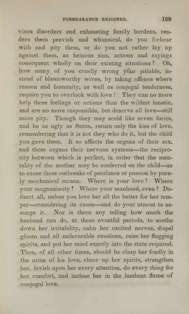 vious disorders and exhausting family burdens, ren- ders them peevish and whimsical, do you forbear with and pity them, or do you not rather lay up against them, as heinous sins, actions and sayings consequent wholly on their existing situations ? Oh, how many of you cruelly wrong your pitiable, in- stead of blameworthy wives, by taking offence where reason and humanity, as well as conjugal tenderness, require you to overlook with love ! They can no more help these feelings or actions than the wildest lunatic, and are no more responsible, but deserve all love—still more pity. Though they may scold like seven furies, and be as ugly as Satan, return only the kiss of love, remembering that it is not they who do it, but the child you gave them. It so affects the organs of their sex, and these organs their nervous systems—the recipro- city between which is perfect, in order that the men- tality of the mother may be conferred on the child—as to cause these outbreaks of petulance or passion by pure- ly mechanical means. Where is your love ? Where your magnanimity ? Where your manhood, even ? De- funct all, unless you love her all the better for her tem- per—considering its cause—and do your utmost to as- suage it. Nor is there any telling how much the husband can do, at these eventful periods, to soothe down her irritability, calm her excited nerves, dispel gloom and all unfavorable emotions, raise her flagging spirits, and put her mind exactly into the state required. Then, of all other times, should he clasp her fondly in the arms of his love, cheer up her spirits, strengthen her, lavish upon her every attention, do every thing for her comfort, and inclose her in the lambent flame of conjugal love.