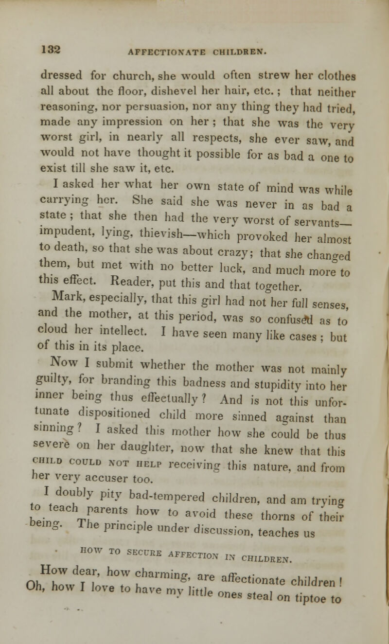 dressed for church, she would often strew her clothes all about the floor, dishevel her hair, etc.; that neither reasoning, nor persuasion, nor any thing they had tried made any impression on her ; that she was the very worst girl, in nearly all respects, she ever saw, and would not have thought it possible for as bad a one to exist till she saw it, etc. I asked her what her own state of mind was while carrying her. She said she was never in as bad a state ; that she then had the very worst of servants- impudent, lying, thievish—which provoked her almost to death, so that she was about crazy; that she changed them, but met with no better lack, and much more to this effect. Reader, put this and that together. Mark, especially, that this girl had not her full senses and the mother, at this period, was so confuse*! as to' cloud her intellect. I have seen many like cases ; but of this in its place. Now I submit whether the mother was not mainly guilty, for branding this badness and stupidity into her inner being thus effectually? And is not this unfor- tunate dispositioned child more sinned against than sinning ? I asked this mother how she could be thus severe on her daughter, now that she knew that this child could not help receiving this nature, and from ner very accuser too. I doubly pity bad-tempered children, and am trying beinT TrentS h°W t0 RVOid th6Se th0™ of their being. The principle under discussion, teaches us HOW TO SECURE AFFECTION „ CHILDREN. How dear, how charming, are affectionate children I Oh, how I love to have my little ones steal on tiptoe to