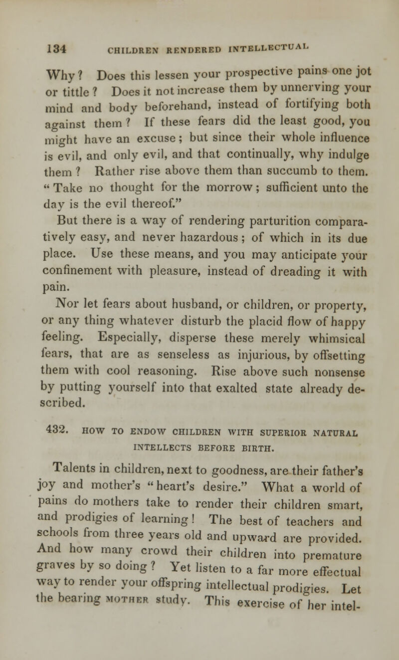 Why ? Does this lessen your prospective pains one jot or tittle ? Does it not increase them by unnerving your mind and body beforehand, instead of fortifying both against them ? If these fears did the least good, you might have an excuse; but since their whole influence is evil, and only evil, and that continually, why indulge them ? Rather rise above them than succumb to them.  Take no thought for the morrow; sufficient unto the day is the evil thereof. But there is a way of rendering parturition compara- tively easy, and never hazardous; of which in its due place. Use these means, and you may anticipate your confinement with pleasure, instead of dreading it with pain. Nor let fears about husband, or children, or property, or any thing whatever disturb the placid flow of happy feeling. Especially, disperse these merely whimsical fears, that are as senseless as injurious, by offsetting them with cool reasoning. Rise above such nonsense by putting yourself into that exalted state already de- scribed. 432. HOW TO ENDOW CHILDREN WITH SUPERIOR NATURAL INTELLECTS BEFORE BIRTH. Talents in children, next to goodness, are their father's joy and mother's  heart's desire. What a world of pains do mothers take to render their children smart, and prodigies of learning! The best of teachers and schools from three years old and upward are provided. And how many crowd their children into premature graves by so doing ? Yet listen to a far more effectual way to render your offspring intellectual prodigies. Let the bearing mother study. This exercise of her intel-