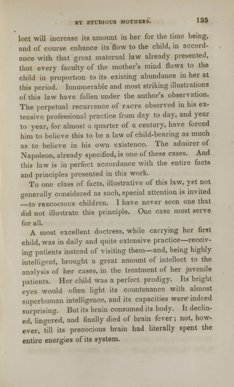 lect will increase its amount in her for the time being, and of course enhance itsHow to the child, in accord- ance with that great maternal law already presented, that every faculty of the mother's mind flows to the child in proportion to its existing abundance in her at this period. Innumerable and most striking illustrations of this law have fallen under the author's observation. The perpetual recurrence of facts observed in his ex- tensive professional practice from day to day, and year to year, for almost a quarter of a century, have forced him to believe this to be a law of child-bearing as much as to believe in his own existence. The admirer of Napoleon, already specified, is one of these cases. And this law is in perfect accordance with the entire facts and principles presented in this work. To one class of facts, illustrative of this law, yet not generally considered as such, special attention is invited —to precocious children. I have never seen one that did not illustrate this principle. One case must serve for all. A most excellent doctress, while carrying her first child, was in daily and quite extensive practice—receiv- ing patients instead of visiting them—and, being highly intelligent, brought a great amount of intellect to the analysis of her cases, in the treatment of her juvenile patients. Her child was a perfect prodigy. Its bright eyes would often light its countenance with almost superhuman intelligence, and its capacities were indeed surprising. But its brain consumed its body. It declin- ed, lingered, and finally died of brain fever; not, how- ever, till its precocious brain had literally spent the entire energies of its system.