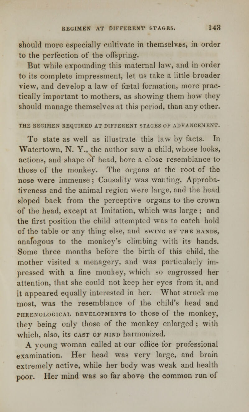 should more especially cultivate in themselves, in order to the perfection of the offspring. But while expounding this maternal law, and in order to its complete impressment, let us take a little broader view, and develop a law of foetal formation, more prac- tically important to mothers, as showing them how they should manage themselves at this period, than any other. THE REGIMEN REQUIRED AT DIFFERENT STAGES OF ADVANCEMENT. To state as well as illustrate this law by facts. In Watertown, N. Y., the author saw a child, whose looks, actions, and shape of head, bore a close resemblance to those of the monkey. The organs at the root of the nose were immense; Causality was wanting, Approba- tiveness and the animal region were large, and the head sloped back from the perceptive organs to the crown of the head, except at Imitation, which was large ; and the first position the child attempted was to catch hold of the table or any thing else, and swing by the hands, anafogous to the monkey's climbing with its hands. Some three months before the birth of this child, the mother visited a menagery, and was particularly im- pressed with a fine monkey, which so engrossed her attention, that she could not keep her eyes from it, and it appeared equally interested in her. What struck me most, was the resemblance of the child's head and phrenological developments to those of the monkey, they being only those of the monkey enlarged ; with which, also, its cast of mind harmonized. A young woman called at our office for professional examination. Her head was very large, and brain extremely active, while her body was weak and health poor. Her mind was so far above the common run of