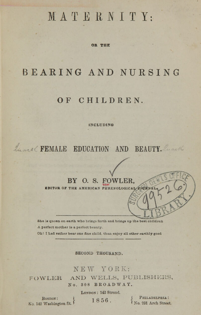 MATEttNITY: OR THE BEARING AND NURSING OF CHILDREN. INCLUDING FEMALE EDUCATION AND BEAUTY. BY 0. S. FOWLER, EDITOR OF THE AMERICAN PHREN0L0G1CA She is queen on earth who brings forth and brings up the best children A perfect mother is a perfect beauty. Ohl I had rather bear one fine child, than enjoy all othsr eirthly good SECOND THOUSAND. NEW YORK: FOWLER AND WELLS, PUBLISHERS No. 308 BROADWAY. London : 142 Strand. , I856 IsFo1 Boston : No. 142 Washington St. Philadelphia : 281 Arch Street