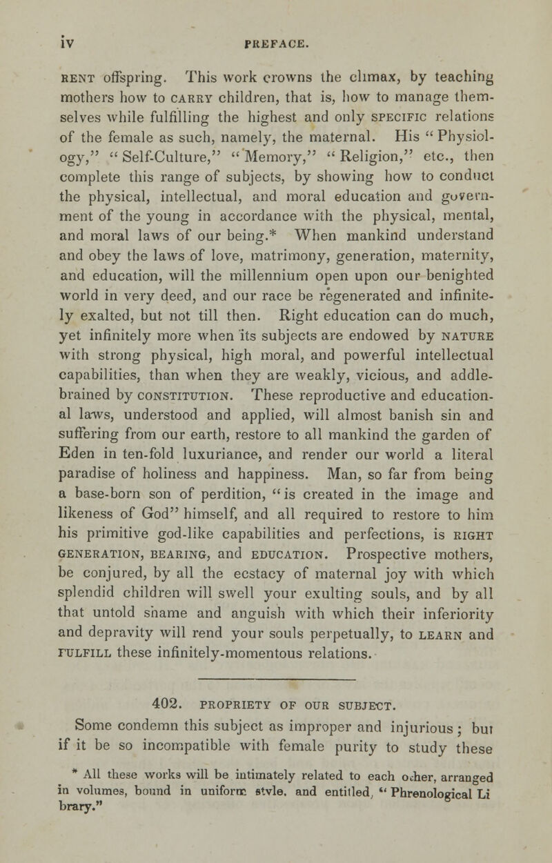 rent offspring. This work crowns the climax, by teaching mothers how to carry children, that is, how to manage them- selves while fulfilling the highest and only specific relations of the female as such, namely, the maternal. His  Physiol- ogy, Self-Culture, Memory, Religion, etc., then complete this range of subjects, by showing how to conduct the physical, intellectual, and moral education and govern- ment of the young in accordance with the physical, mental, and moral laws of our being.* When mankind understand and obey the laws of love, matrimony, generation, maternity, and education, will the millennium open upon our benighted world in very deed, and our race be regenerated and infinite- ly exalted, but not till then. Right education can do much, yet infinitely more when its subjects are endowed by nature with strong physical, high moral, and powerful intellectual capabilities, than when they are weakly, vicious, and addle- brained by constitution. These reproductive and education- al laws, understood and applied, will almost banish sin and suffering from our earth, restore to all mankind the garden of Eden in ten-fold luxuriance, and render our world a literal paradise of holiness and happiness. Man, so far from being a base-born son of perdition, is created in the image and likeness of God himself, and all required to restore to him his primitive god-like capabilities and perfections, is right generation, bearing, and education. Prospective mothers, be conjured, by all the ecstacy of maternal joy with which splendid children will swell your exulting souls, and by all that untold shame and anguish with which their inferiority and depravity will rend your souls perpetually, to learn and fulfill these infinitely-momentous relations. 402. propriety of our subject. Some condemn this subject as improper and injurious; but if it be so incompatible with female purity to study these * All these works will be intimately related to each ocher, arranged in volumes, bound in uniform stvle. and entitled,  Phrenological Li brary.