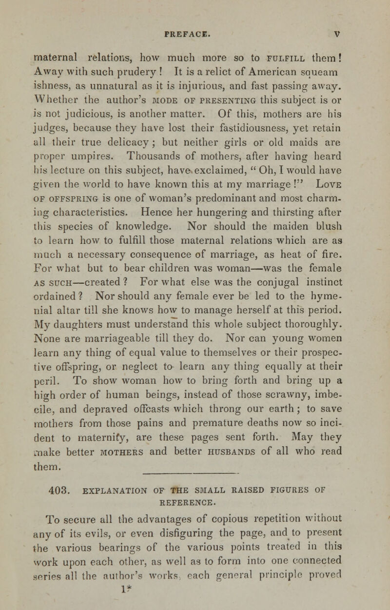 maternal relations, how much more so to fulfill them! Away with such prudery ! It is a relict of American squeam ishness, as unnatural as it is injurious, and fast passing away. Whether the author's mode of presenting this subject is or is not judicious, is another matter. Of this, mothers are his judges, because they have lost their fastidiousness, yet retain all their true delicacy ; but neither girls or old maids are proper umpires. Thousands of mothers, after having heard his lecture on this subject, have-exclaimed,  Oh, I would have given the world to have known this at my marriage ! Love of offspring is one of woman's predominant and most charm- ing characteristics. Hence her hungering and thirsting after this species of knowledge. Nor should the maiden blush to learn how to fulfill those maternal relations which are as much a necessary consequence of marriage, as heat of fire. For what but to bear children was woman—was the female as such—created ? For what else was the conjugal instinct ordained? Nor should any female ever be led to the hyme- nial altar till she knows how to manage herself at this period. My daughters must understand this whole subject thoroughly. None are marriageable till they do. Nor can young women learn any thing of equal value to themselves or their prospec- tive offspring, or neglect to learn any thing equally at their peril. To show woman how to bring forth and bring up a high order of human beings, instead of those scrawny, imbe- cile, and depraved offcasts which throng our earth; to save mothers from those pains and premature deaths now so inci- dent to maternify, are these pages sent forth. May they make better mothers and better husbands of all who read them. 403. explanation of the small raised figures of reference. To secure all the advantages of copious repetition without any of its evils, or even disfiguring the page, and to present the various bearings of the various points treated in this work upon each other, as well as to form into one connected scries all the author's works, each general principle proved 1?