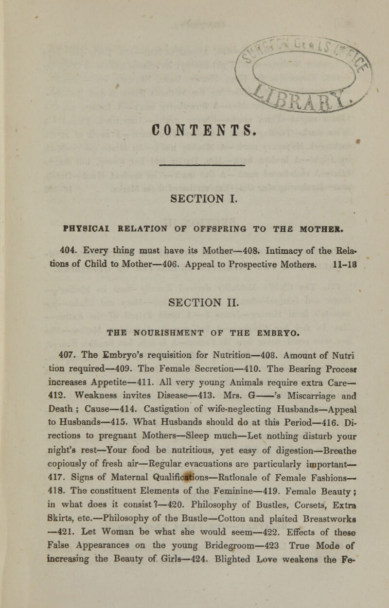 CONTENTS. SECTION I. HEi^ PHYSICAL RELATION OF OFFSPRING TO THE MOTHER. 404. Every thing must have its Mother—408. Intimacy of the Rela- tions of Child to Mother—406. Appeal to Prospective Mothers. H-18 SECTION II. THE NOURISHMENT OF THE EMBRYO. 407. The Embryo's requisition for Nutrition—408. Amount of Nutri tion required—409. The Female Secretion—410. The Bearing Procest increases Appetite—411. All very young Animals require extra Care— 412. Weakness invites Disease—413. Mrs. G 's Miscarriage and Death ; Cause—414. Castigation of wife-neglecting Husbands—Appeal to Husbands—415. What Husbands should do at this Period—416. Di- rections to pregnant Mothers—Sleep much—Let nothing disturb your night's rest—Your food be nutritious, yet easy of digestion—Breathe copiously of fresh air—Regular evacuations are particularly important— 417. Signs of Maternal Qualificitions—Rationale of Female Fashions— 418. The constituent Elements of the Feminine—419. Female Beauty; in what does it consist 1—120. Philosophy of Bustles, Corsets, Extra Skirts, etc.—Philosophy of the Bustle—Cotton and plaited Breastworks —421. Let Woman be what she would seem—422. Effects of these False Appearances on the young Bridegroom—423 True Mode of increasing the Beauty of Girls—424. Blighted Love weakens the Fe-