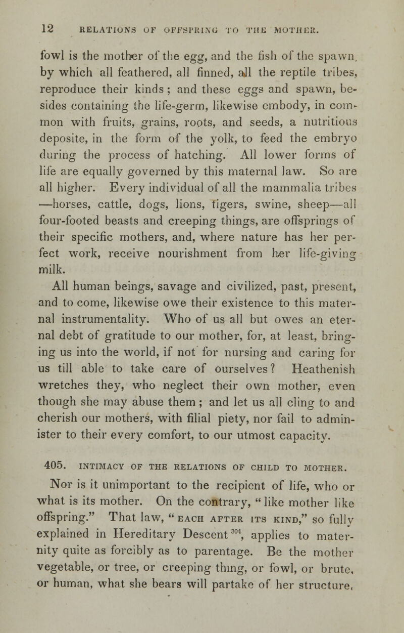 fowl is the mother of the egg, and the fish of the spawn, by which all feathered, all finned, ajl the reptile tribes, reproduce their kinds ; and these eggs and spawn, be- sides containing the life-germ, likewise embody, in com- mon with fruits, grains, roots, and seeds, a nutritious deposite, in the form of the yolk, to feed the embryo during the process of hatching. All lower forms of life are equally governed by this maternal law. So are all higher. Every individual of all the mammalia tribes —horses, cattle, dogs, lions, tigers, swine, sheep—all four-footed beasts and creeping things, are offsprings of their specific mothers, and, where nature has her per- fect work, receive nourishment from her life-giving milk. All human beings, savage and civilized, past, present, and to come, likewise owe their existence to this mater- nal instrumentality. Who of us all but owes an eter- nal debt of gratitude to our mother, for, at least, bring- ing us into the world, if not for nursing and caring for us till able to take care of ourselves? Heathenish wretches they, who neglect their own mother, even though she may abuse them ; and let us all cling to and cherish our mothers, with filial piety, nor fail to admin- ister to their every comfort, to our utmost capacity. 405. INTIMACY OF THE RELATIONS OF CHILD TO MOTHER. Nor is it unimportant to the recipient of life, who or what is its mother. On the contrary,  like mother like offspring. That law,  each after its kind, so fully explained in Hereditary Descent304, applies to mater- nity quite as forcibly as to parentage. Be the mother vegetable, or tree, or creeping thing, or fowl, or brute, or human, what she bears will partake of her structure,
