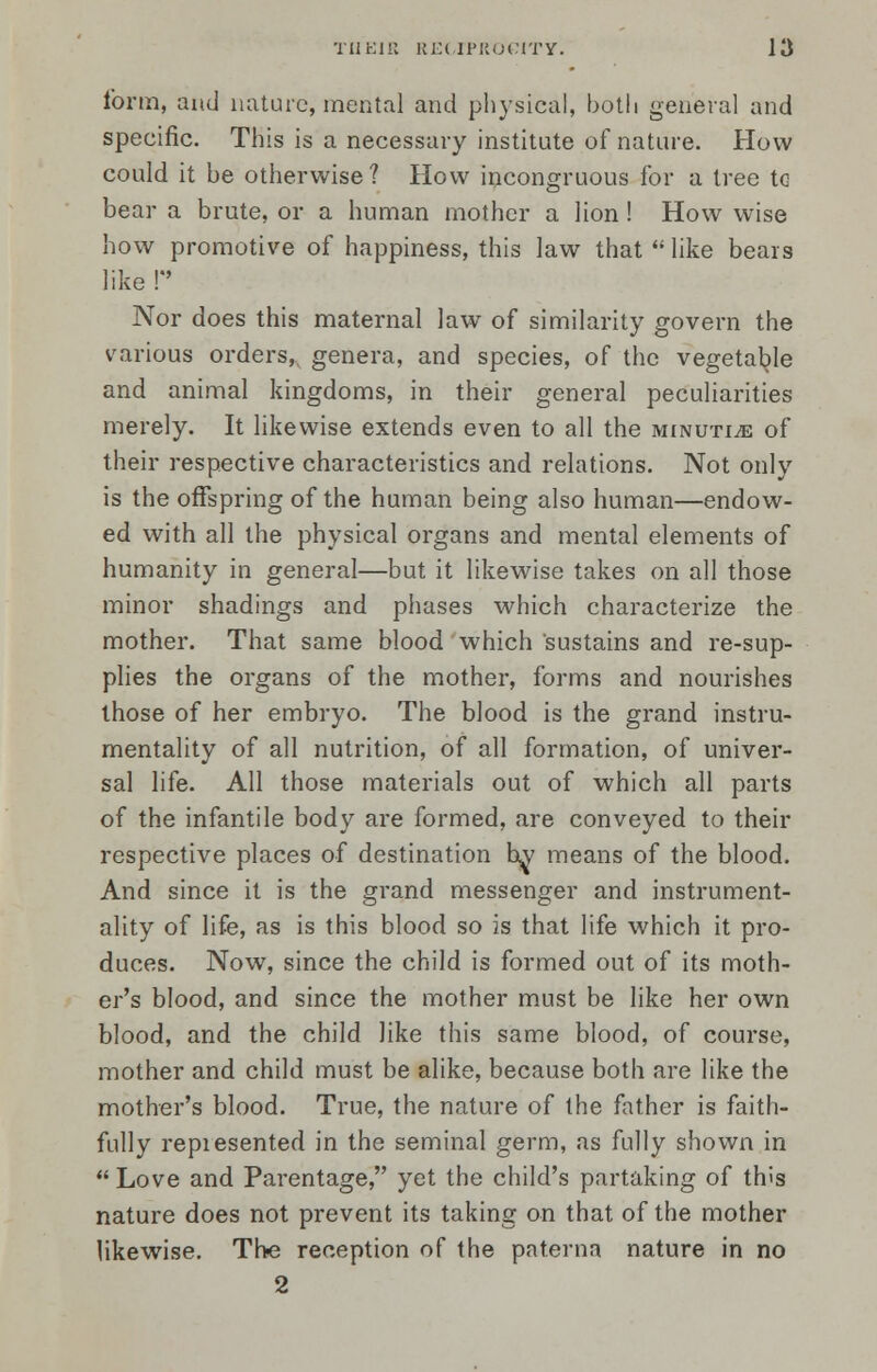 form, and nature, mental and physical, both general and specific. This is a necessary institute of nature. How could it be otherwise? How incongruous for a tree tG bear a brute, or a human mother a lion! How wise how promotive of happiness, this law that  like bears like P Nor does this maternal law of similarity govern the various orders, genera, and species, of the vegetable and animal kingdoms, in their general peculiarities merely. It likewise extends even to all the minutiae of their respective characteristics and relations. Not only is the offspring of the human being also human—endow- ed with all the physical organs and mental elements of humanity in general—but it likewise takes on all those minor shadings and phases which characterize the mother. That same blood which sustains and re-sup- plies the organs of the mother, forms and nourishes those of her embryo. The blood is the grand instru- mentality of all nutrition, of all formation, of univer- sal life. All those materials out of which all parts of the infantile body are formed, are conveyed to their respective places of destination by means of the blood. And since it is the grand messenger and instrument- ality of life, as is this blood so is that life which it pro- duces. Now, since the child is formed out of its moth- er's blood, and since the mother must be like her own blood, and the child like this same blood, of course, mother and child must be alike, because both are like the mother's blood. True, the nature of the father is faith- fully repiesented in the seminal germ, as fully shown in  Love and Parentage, yet the child's partaking of th>s nature does not prevent its taking on that of the mother likewise. The reception of the paterna nature in no 2