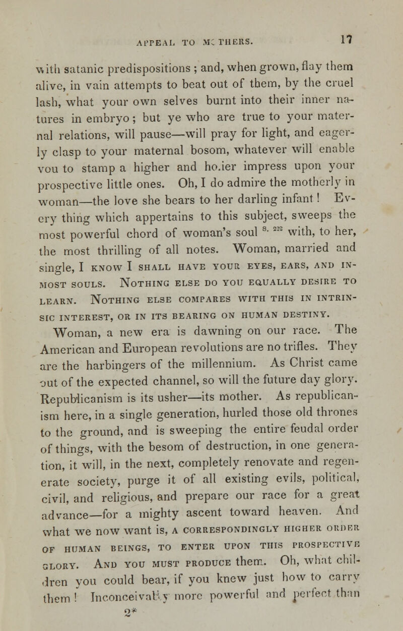 with satanic predispositions ; and, when grown, flay them alive, in vain attempts to beat out of them, by the cruel lash, what your own selves burnt into their inner na- tures in embryo; but ye who are true to your mater- nal relations, will pause—will pray for light, and eager- ly clasp to your maternal bosom, whatever will enable vou to stamp a higher and ho.ier impress upon your prospective little ones. Oh, I do admire the motherly in woman—the love she bears to her darling infant! Ev- ery thing which appertains to this subject, sweeps the most powerful chord of woman's soul s- 232 with, to her, the most thrilling of all notes. Woman, married and single, I know I shall have your eyes, ears, and in- most souls. Nothing else do you eciually destre to learn. Nothing else compares with this in intrin- sic interest, or in its bearing on human destiny. Woman, a new era is dawning on our race. The American and European revolutions are no trifles. They are the harbingers of the millennium. As Christ came out of the expected channel, so will the future day glory. Republicanism is its usher—its mother. As republican- ism here, in a single generation, hurled those old thrones to the ground, and is sweeping the entire feudal order of things, with the besom of destruction, in one genera- tion, it will, in the next, completely renovate and regen- erate society, purge it of all existing evils, political, civil, and religious, and prepare our race for a great advance—for a mighty ascent toward heaven. And what we now want is, a correspondingly higher order OF HUMAN BEINGS, TO ENTER UPON THIS PROSPECTIVE glory. And you must produce them. Oh, what chil- dren you could bear, if you knew just how to carry them !' Inconceivably more powerful and perfect than