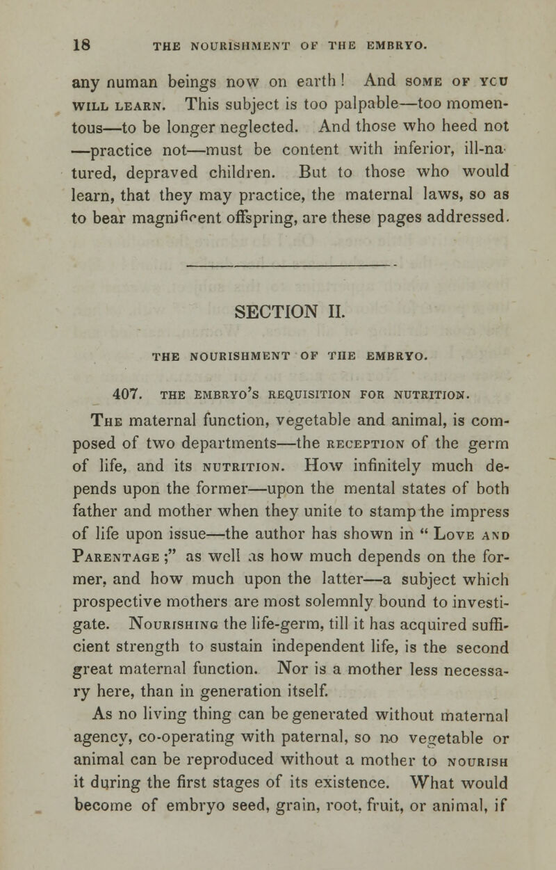 any nuraan beings now on earth ! And some of ycu will learn. This subject is too palpable—too momen- tous—to be longer neglected. And those who heed not —practice not—must be content with inferior, ill-na tured, depraved children. But to those who would learn, that they may practice, the maternal laws, so as to bear magnificent offspring, are these pages addressed. SECTION II. THE NOURISHMENT OF THE EMBRYO. 407. THE EMBRYO'S REQUISITION FOR NUTRITION. The maternal function, vegetable and animal, is com- posed of two departments—the reception of the germ of life, and its nutrition. How infinitely much de- pends upon the former—upon the mental states of both father and mother when they unite to stamp the impress of life upon issue—the author has shown in  Love and Parentage ; as well as how much depends on the for- mer, and how much upon the latter—a subject which prospective mothers are most solemnly bound to investi- gate. Nourishing the life-germ, till it has acquired suffi- cient strength to sustain independent life, is the second great maternal function. Nor is a mother less necessa- ry here, than in generation itself. As no living thing can be generated without maternal agency, co-operating with paternal, so no vegetable or animal can be reproduced without a mother to nourish it during the first stages of its existence. What would become of embryo seed, grain, root, fruit, or animal, if