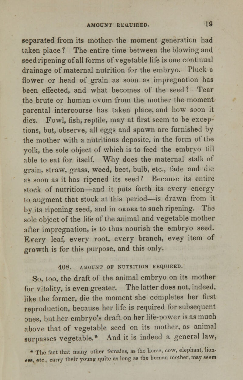 separated from its mother- the moment generation had taken place ? The entire time between the blowing and seed ripening of all forms of vegetable life is one continual drainage of maternal nutrition for the embryo. Pluck a flower or head of grain as soon as impregnation has been effected, and what becomes of the seed? Tear the brute or human ovum from the mother the moment parental intercourse has taken place, and how soon it dies. Fowl, fish, reptile, may at first seem to be excep- tions, but, observe, all eggs and spawn are furnished by the mother with a nutritious deposite, in the form of the yolk, the sole object of which is to feed the embryo till able to eat for itself. Why does the maternal stalk of grain, straw, grass, weed, beet, bulb, etc., fade and die as soon as it has ripened its seed? Because its entire stock of nutrition—and it puts forth its every energy to augment that stock at this period—is drawn from it by its ripening seed, and in order to such ripening. The sole object of the life of the animal and vegetable mother after impregnation, is to thus nourish the embryo seed. Every leaf, every root, every branch, evey item of growth is for this purpose, and this only. 408. AMOUNT OF NUTRITION REQUIRED. So, too, the draft of the animal embryo on its mother for vitality, is even greater. The latter does not, indeed, like the former, die the moment she completes her first reproduction, because her life is required for subsequent ones, but her embryo's draft on her life-power is as much above that of vegetable seed on its mother, as animal surpasses vegetable.* And it is indeed a general law, • The fact that many other females, as the horse, cow, elephant, lion- «B8, etc.. carry their young quite as long as the human mother, may seem