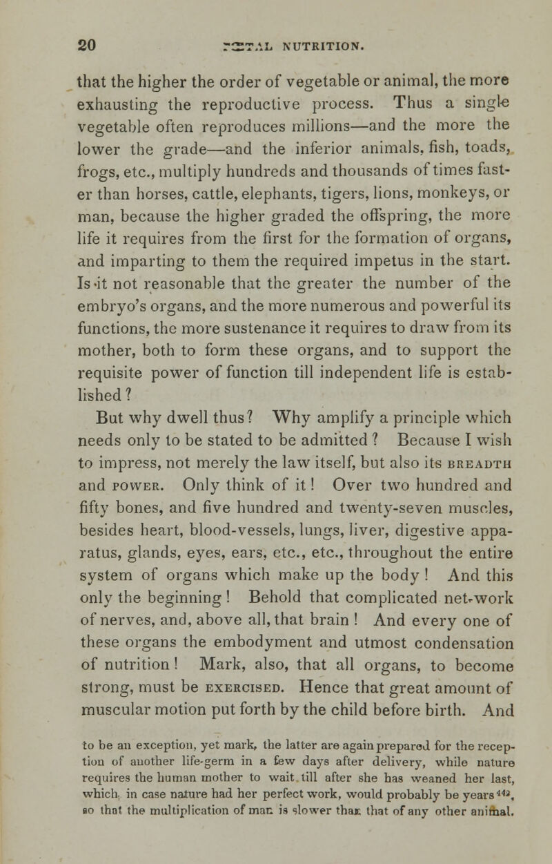 that the higher the order of vegetable or animal, the more exhausting the reproductive process. Thus a single vegetable often reproduces millions—and the more the lower the grade—and the inferior animals, fish, toads, frogs, etc., multiply hundreds and thousands of times fast- er than horses, cattle, elephants, tigers, lions, monkeys, or man, because the higher graded the offspring, the more life it requires from the first for the formation of organs, and imparting to them the required impetus in the start. Is-it not reasonable that the greater the number of the embryo's organs, and the more numerous and powerful its functions, the more sustenance it requires to draw from its mother, both to form these organs, and to support the requisite power of function till independent life is estab- lished ? But why dwell thus? Why amplify a principle which needs only to be stated to be admitted ? Because I wish to impress, not merely the law itself, but also its breadth and power. Only think of it! Over two hundred and fifty bones, and five hundred and twenty-seven muscles, besides heart, blood-vessels, lungs, liver, digestive appa- ratus, glands, eyes, ears, etc., etc., throughout the entire system of organs which make up the body ! And this only the beginning ! Behold that complicated network of nerves, and, above all, that brain ! And every one of these organs the embodyment and utmost condensation of nutrition! Mark, also, that all organs, to become strong, must be exercised. Hence that great amount of muscular motion put forth by the child before birth. And to be an exception, yet mark, the latter are again prepared for the recep- tion of auother life-germ in a few days after delivery, while nature requires the human mother to wait till after she has weaned her last, which in case nature had her perfect work, would probably be years443, bo thnt the multiplication of man is slower thai that of any other animal.