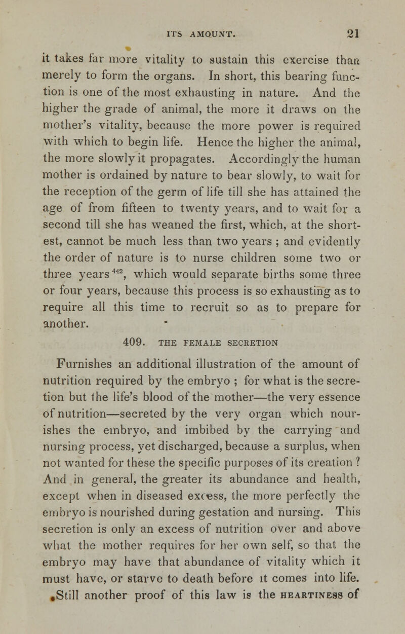 it takes far more vitality to sustain this exercise than merely to form the organs. In short, this bearing func- tion is one of the most exhausting in nature. And the higher the grade of animal, the more it draws on the mother's vitality, because the more power is required with which to begin life. Hence the higher the animal, the more slowly it propagates. Accordingly the human mother is ordained by nature to bear slowly, to wait for the reception of the germ of life till she has attained the age of from fifteen to twenty years, and to wait for a second till she has weaned the first, which, at the short- est, cannot be much less than two years ; and evidently the order of nature is to nurse children some two or three years442, which would separate births some three or four years, because this process is so exhausting as to require all this time to recruit so as to prepare for another. 409. THE FEMALE SECRETION Furnishes an additional illustration of the amount of nutrition required by the embryo ; for what is the secre- tion but the life's blood of the mother—the very essence of nutrition—secreted by the very organ which nour- ishes the embryo, and imbibed by the carrying and nursing process, yet discharged, because a surplus, when not wanted for these the specific purposes of its creation ? And in general, the greater its abundance and health, except when in diseased excess, the more perfectly the embryo is nourished during gestation and nursing. This secretion is only an excess of nutrition over and above what the mother requires for her own self, so that the embryo may have that abundance of vitality which it must have, or starve to death before it comes into life. .Still another proof of this law is the heartiness of