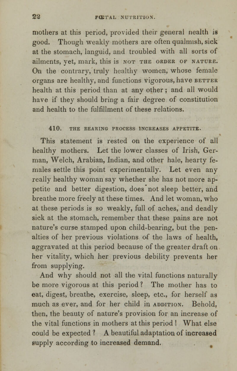 mothers at this period, provided their general nealth is good. Though weakly mothers are often qualmish, sick at the stomach, languid, and troubled with all sorts of ailments, yet, mark, this is not the order of nature. On the contrary, truly healthy women, whose female organs are healthy, and functions vigorous, have better health at this period than at any other; and all would have if they should bring a fair degree of constitution and health to the fulfillment of these relations. 410. the bearing process increases appetite. This statement is rested on the experience of all healthy mothers. Let the lower classes of Irish, Ger- man, Welch, Arabian, Indian, and other hale, hearty fe- males settle this point experimentally. Let even any really healthy woman say whether she has not more ap- petite and better digestion, does not sleep better, and breathe more freely at these times. And let woman, who at these periods is so weakly, full of aches, and deadly sick at the stomach, remember that these pains are not nature's curse stamped upon child-bearing, but the pen- alties of her previous violations of the laws of health, aggravated at this period because of the greater draft on her vitality, which her previous debility prevents her from supplying. And why should not all the vital functions naturally be more vigorous at this period ? The mother has to eat, digest, breathe, exercise, sleep, etc., for herself as much as ever, and for her child in addition. Behold, then, the beauty of nature's provision for an increase of the vital functions in mothers at this period ! What else could be expected ? A beautiful adaptation of increased supply according to increased demand.