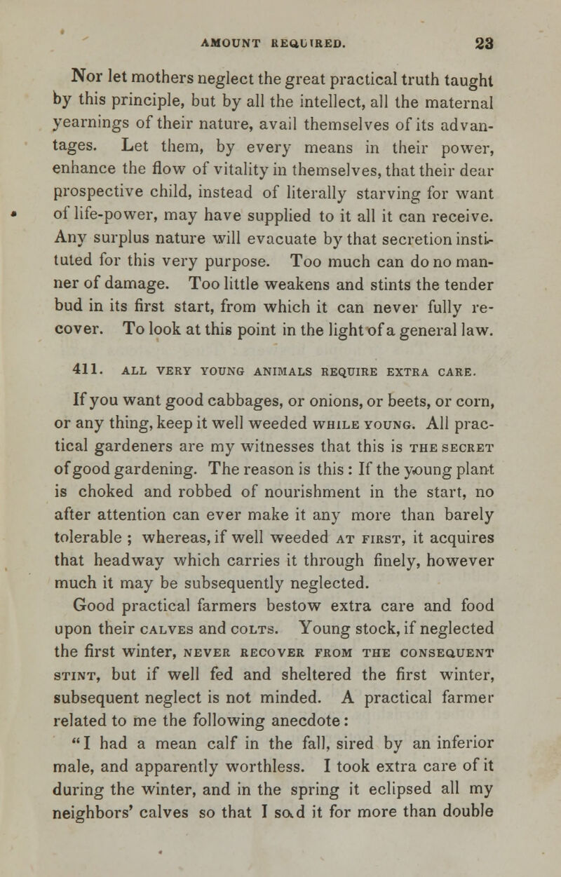 Nor let mothers neglect the great practical truth taught by this principle, but by all the intellect, all the maternal yearnings of their nature, avail themselves of its advan- tages. Let them, by every means in their power, enhance the flow of vitality in themselves, that their dear prospective child, instead of literally starving for want of life-power, may have supplied to it all it can receive. Any surplus nature will evacuate by that secretion insti- tuted for this very purpose. Too much can do no man- ner of damage. Too little weakens and stints the tender bud in its first start, from which it can never fully re- cover. To look at this point in the light of a general law. 411. ALL VERY YOUNG ANIMALS REQUIRE EXTRA CARE. If you want good cabbages, or onions, or beets, or corn, or any thing, keep it well weeded while young. All prac- tical gardeners are my witnesses that this is the secret of good gardening. The reason is this : If the young plant is choked and robbed of nourishment in the start, no after attention can ever make it any more than barely tolerable ; whereas, if well weeded at first, it acquires that headway which carries it through finely, however much it may be subsequently neglected. Good practical farmers bestow extra care and food upon their calves and colts. Young stock, if neglected the first winter, never recover from the consequent stint, but if well fed and sheltered the first winter, subsequent neglect is not minded. A practical farmer related to me the following anecdote:  I had a mean calf in the fall, sired by an inferior male, and apparently worthless. I took extra care of it during the winter, and in the spring it eclipsed all my neighbors' calves so that I sad it for more than double