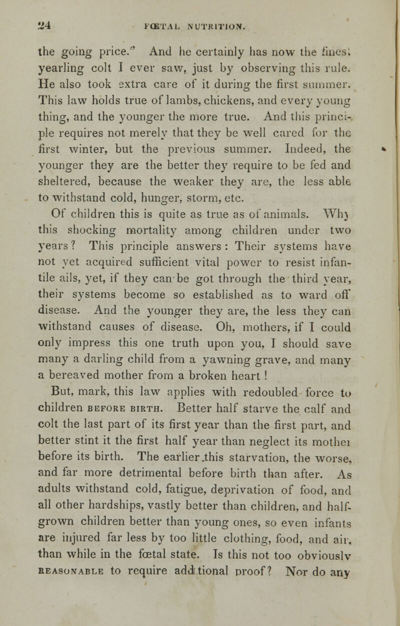 the going price.'' And he certainly has now the fines; yearling colt I ever saw, just by observing this rule. He also took extra care of it during the first summer. This law holds true of lambs, chickens, and every young thing, and the younger the more true. And this princi- ple requires not merely that they be well cared for the first winter, but the previous summer. Indeed, the younger they are the better they require to be fed and sheltered, because the weaker they are, the less able to withstand cold, hunger, storm, etc. Of children this is quite as true as of animals. Wh) this shocking mortality among children under two years ? This principle answers : Their systems have not yet acquired sufficient vital power to resist infan- tile ails, yet, if they can be got through the third year, their systems become so established as to ward off* disease. And the younger they are, the less they can withstand causes of disease. Oh, mothers, if I could only impress this one truth upon you, I should save many a darling child from a yawning grave, and many a bereaved mother from a broken heart ! But, mark, this law applies with redoubled force to children before birth. Better half starve the calf and colt the last part of its first year than the first part, and better stint it the first half year than neglect its mothei before its birth. The earlier .this starvation, the worse, and far more detrimental before birth than after. As adults withstand cold, fatigue, deprivation of food, and all other hardships, vastly better than children, and half- grown children better than young ones, so even infants are injured far less by too little clothing, food, and air, than while in the foetal state. Is this not too obviously reasonable to require additional proof? Nor do any