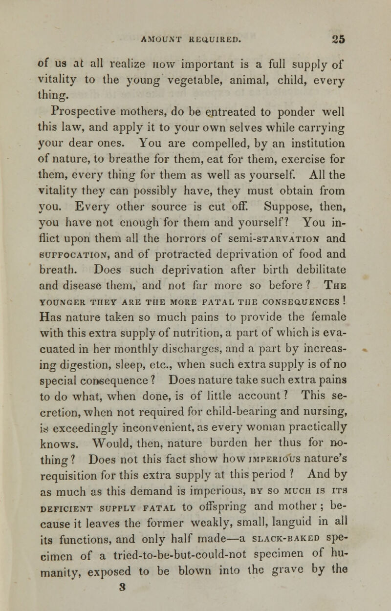 of us at all realize how important is a full supply of vitality to the young vegetable, animal, child, every thing. Prospective mothers, do be entreated to ponder well this law, and apply it to your own selves while carrying your dear ones. You are compelled, by an institution of nature, to breathe for them, eat for them, exercise for them, every thing for them as well as yourself. All the vitality they can possibly have, they must obtain from you. Every other source is cut off. Suppose, then, you have not enough for them and yourself? You in- flict upon them all the horrors of semi-sTARVATioN and suffocation, and of protracted deprivation of food and breath. Does such deprivation after birth debilitate and disease them, and not far more so before ? The YOUNGER THEY ARE THE MORE FATAL THE CONSEOUENCES ! Has nature taken so much pains to provide the female with this extra supply of nutrition, a part of which is eva- cuated in her monthly discharges, and a part by increas- ing digestion, sleep, etc., when such extra supply is of no special consequence ? Does nature take such extra pains to do what, when done, is of little account ? This se- cretion, when not required for child-bearing and nursing, is exceedingly inconvenient, as every woman practically knows. Would, then, nature burden her thus for no- thing ? Does not this fact show how imperious nature's requisition for this extra supply at this period ? And by as much as this demand is imperious, by so much is its deficient supply fatal to offspring and mother; be- cause it leaves the former weakly, small, languid in all its functions, and only half made—a slack-baked spe- cimen of a tried-to-be-but-could-not specimen of hu- manity, exposed to be blown into the grave by the S