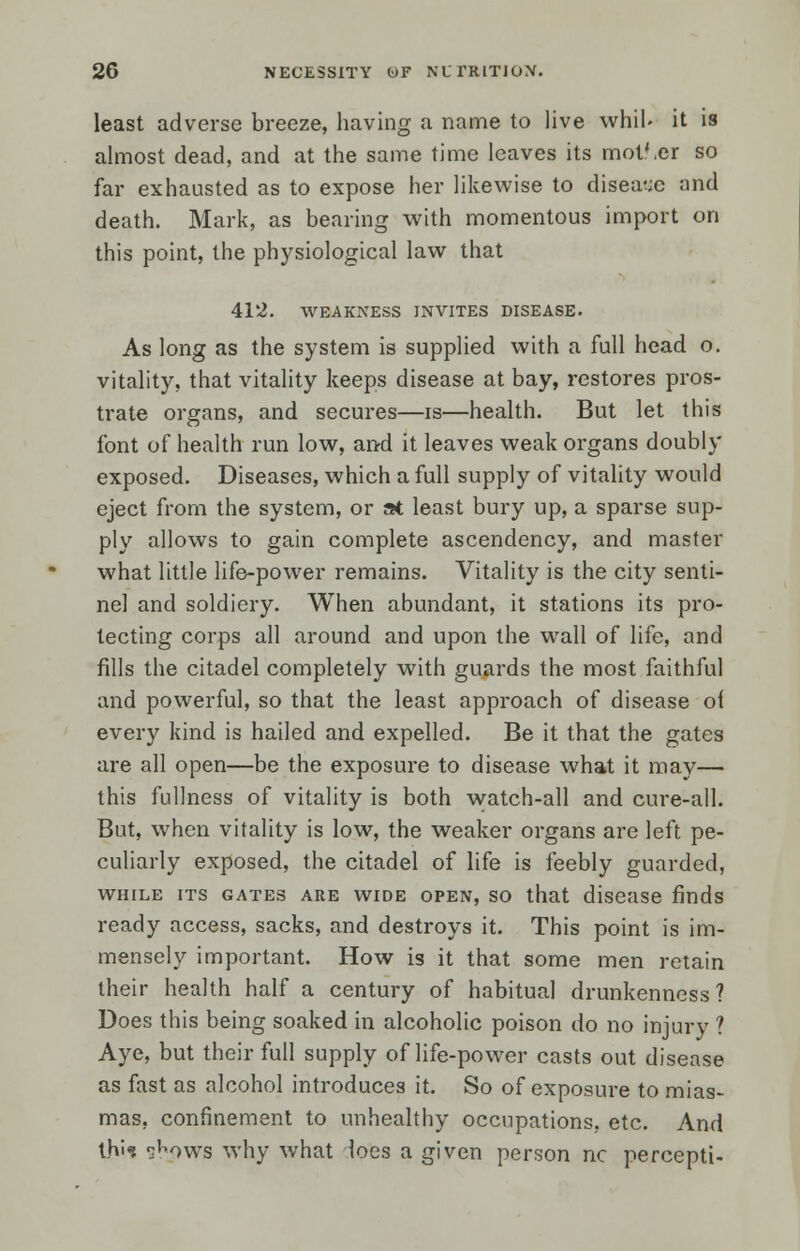 least adverse breeze, having a name to live whib it is almost dead, and at the same time leaves its mot'.er so far exhausted as to expose her likewise to disease and death. Mark, as bearing with momentous import on this point, the physiological law that 412. WEAKNESS INVITES DISEASE. As long as the system is supplied with a full head o. vitality, that vitality keeps disease at bay, restores pros- trate organs, and secures—is—health. But let this font of health run low, and it leaves weak organs doubly exposed. Diseases, which a full supply of vitality would eject from the system, or at least bury up, a sparse sup- ply allows to gain complete ascendency, and master what little life-power remains. Vitality is the city senti- nel and soldiery. When abundant, it stations its pro- tecting corps all around and upon the wTall of life, and fills the citadel completely with guards the most faithful and powerful, so that the least approach of disease of every kind is hailed and expelled. Be it that the gates are all open—be the exposure to disease what it may— this fullness of vitality is both watch-all and cure-all. But, when vitality is low, the weaker organs are left pe- culiarly exposed, the citadel of life is feebly guarded, while its gates are wide open, so that disease finds ready access, sacks, and destroys it. This point is im- mensely important. How is it that some men retain their health half a century of habitual drunkenness? Does this being soaked in alcoholic poison do no injury ? Aye, but their full supply of life-power casts out disease as fast as alcohol introduces it. So of exposure to mias- mas, confinement to unhealthy occupations, etc. And this ^ows why what loes a given person nc percepti-